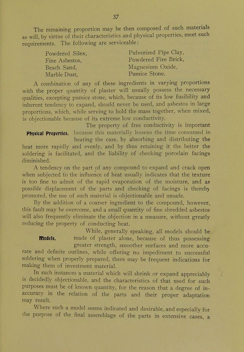 The remaining proportion may be then composed of such materials as will, by virtue of their characteristics and physical properties, meet such requirements. The following are serviceable: Powdered Silex, Pulverized Pipe Clay, Fine Asbestos, Powdered Fire Brick, Beach Sand, Magnesium Oxide, Marble Dust, Pumice Stone. A combination of any of these ingredients in varying proportions with the proper quantity of plaster will usually possess the necessary qualities, excepting pumice stone, which, because of its low fusibility and inherent tendency to expand, should never be used, and asbestos in large proportions, which, while serving to hold the mass together, when mixed, is objectionable because of its extreme low conductivity. The property of free conductivity is important Physical Properties, because this materially lessens the time consumed in heating the case, by absorbing and distributing the heat more rapidly and evenly, and by thus retaining it the better the soldering is facilitated, and the liability of checking porcelain facings diminished. A tendency on the part of any compound to expand and crack open when subjected to the influence of heat usually indicates that the texture is too fine to admit of the rapid evaporation of the moisture, and as possible displacement of the parts and checking of facings is thereb) promoted, the use of such material is objectionable and unsafe. By the addition of a coarser ingredient to the compound, however, this fault may be overcome, and a small quantity of fine shredded asbestos will also frequently eliminate the objection in a measure, without greatly reducing the property of conducting heat. While, generally speaking, all models should be IDodClS. made of plaster alone, because of thus possessing greater strength, smoother surfaces and more accu- rate and definite outlines, while offering no impediment to successful soldering when properly prepared, there may be frequent indications for making them of investment material. In such instances a material which will shrink or expand appreciably is decidedly objectionable, and the characteristics of that used for such purposes must be of known quantity, for the reason that a degree of in- accuracy in the relation of the parts and their proper adaptation may result. Where such a model seems indicated and desirable, and especially for the purpose of the final assemblage of the parts in extensive cases, a