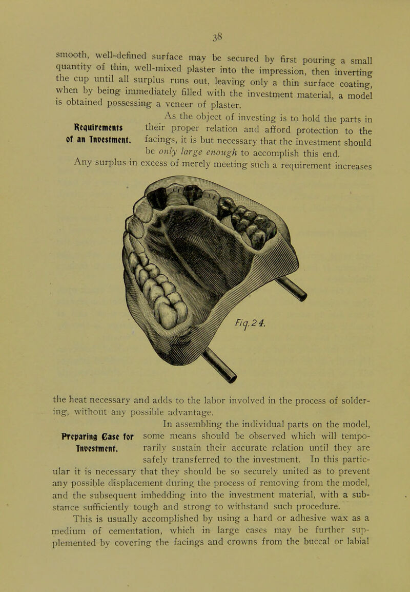 smooth, well-defined surface may be secured by first pouring a small quantity of thin, well-mixed plaster into the impression, then inverting the cup until all surplus runs out, leaving only a thin surface coating when by being immediately filled with the investment material, a model is obtained possessing a veneer of plaster. As the object of investing is to hold the parts in Requirements their proper relation and afford protection to the Of an Tnpestment. facings, it is but necessary that the investment should be only large enough to accomplish this end. Any surplus in excess of merely meeting such a requirement increases the heat necessary and adds to the labor involved in the process of solder- ing, without any possible advantage. In assembling the individual parts on the model, Preparing Case for some means should be observed which will tempo- Tnvestment. rarily sustain their accurate relation until they are safely transferred to the investment. In this partic- ular it is necessary that they should be so securely united as to prevent any possible displacement during the process of removing from the model, and the subsequent imbedding into the investment material, with a sub- stance sufficiently tough and strong to withstand such procedure. This is usually accomplished by using a hard or adhesive wax as a medium of cementation, which in large cases may be further sup- plemented by covering the facings and crowns from the buccal or labial