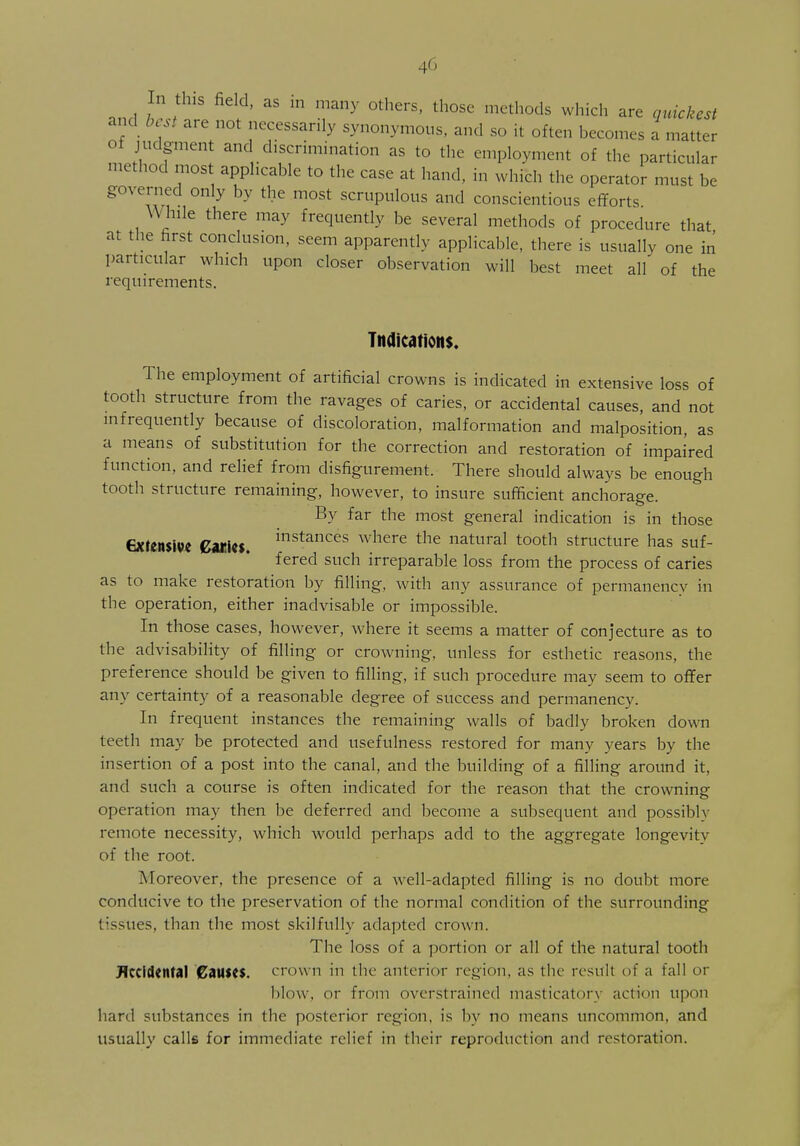 In this field, as in many others, those methods which are quickest and best are not necessarily synonymous, and so it often becomes a matter of judgment and discrimination as to the employment of the particular method most applicable to the case at hand, in which the operator must be governed only by the most scrupulous and conscientious efforts While there may frequently be several methods of procedure that at the first conclusion, seem apparently applicable, there is usually one in particular which upon closer observation will best meet all of the requirements. Indications. The employment of artificial crowns is indicated in extensive loss of tooth structure from the ravages of caries, or accidental causes, and not infrequently because of discoloration, malformation and malposition, as a means of substitution for the correction and restoration of impaired function, and relief from disfigurement. There should always be enough tooth structure remaining, however, to insure sufficient anchorage. By far the most general indication is in those extensive gtties. instances where the natural tooth structure has suf- fered such irreparable loss from the process of caries as to make restoration by filling, with any assurance of permanencv in the operation, either inadvisable or impossible. In those cases, however, where it seems a matter of conjecture as to the advisability of filling or crowning, unless for esthetic reasons, the preference should be given to filling, if such procedure may seem to offer any certainty of a reasonable degree of success and permanency. In frequent instances the remaining walls of badly broken down teeth may be protected and usefulness restored for many years by the insertion of a post into the canal, and the building of a filling around it, and such a course is often indicated for the reason that the crowninsr operation may then be deferred and become a subsequent and possibly remote necessity, which would perhaps add to the aggregate longevity of the root. Moreover, the presence of a well-adapted filling is no doubt more conducive to the preservation of the normal condition of the surrounding tissues, than the most skilfully adapted crown. The loss of a portion or all of the natural tooth Accidental Causes, crown in the anterior region, as the result of a fall or blow, or from overstrained masticatorj action upon hard substances in the posterior region, is by no means uncommon, and usually calls for immediate relief in their reproduction and restoration.