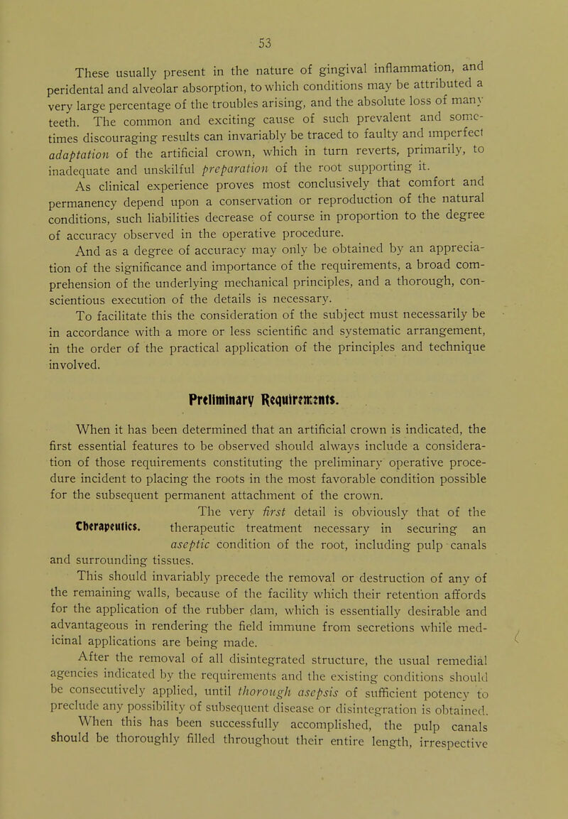 These usually present in the nature of gingival inflammation, and peridental and alveolar absorption, to which conditions may be attributed a very large percentage of the troubles arising, and the absolute loss of many teeth. The common and exciting cause of such prevalent and some- times discouraging results can invariably be traced to faulty and imperfect adaptation of the artificial crown, which in turn reverts, primarily, to inadequate and unskilful preparation of the root supporting it. As clinical experience proves most conclusively that comfort and permanency depend upon a conservation or reproduction of the natural conditions, such liabilities decrease of course in proportion to the degree of accuracy observed in the operative procedure. And as a degree of accuracy may only be obtained by an apprecia- tion of the significance and importance of the requirements, a broad com- prehension of the underlying mechanical principles, and a thorough, con- scientious execution of the details is necessary. To facilitate this the consideration of the subject must necessarily be in accordance with a more or less scientific and systematic arrangement, in the order of the practical application of the principles and technique involved. Preliminary Requirements. When it has been determined that an artificial crown is indicated, the first essential features to be observed should always include a considera- tion of those requirements constituting the preliminary operative proce- dure incident to placing the roots in the most favorable condition possible for the subsequent permanent attachment of the crown. The very first detail is obviously that of the therapeutics. therapeutic treatment necessary in securing an aseptic condition of the root, including pulp canals and surrounding tissues. This should invariably precede the removal or destruction of any of the remaining walls, because of the facility which their retention affords for the application of the rubber dam, which is essentially desirable and advantageous in rendering the field immune from secretions while med- icinal applications are being made. After the removal of all disintegrated structure, the usual remedial agencies indicated by the requirements and the existing conditions should be consecutively applied, until thorough asepsis of sufficient potency to preclude any possibility of subsequent disease or disintegration is obtained. When this has been successfully accomplished, the pulp canals should be thoroughly filled throughout their entire length, irrespective