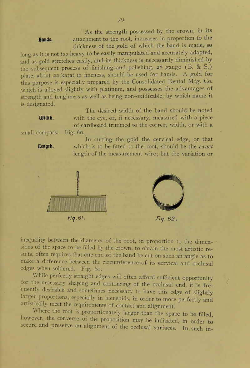 As the strength possessed by the crown, in its Bands. attachment to the root, increases in proportion to the thickness of the gold of which the band is made, so long as it is not too heavy to be easily manipulated and accurately adapted, and as gold stretches easily, and its thickness is necessarily diminished by the subsequent process of finishing and polishing, 28 gauge (B. & S.) plate, about 22 karat in fineness, should be used for bands. A gold for this purpose is especially prepared by the Consolidated Dental Mfg. Co. which is alloyed slightly with platinum, and possesses the advantages of strength and toughness as well as being non-oxidizable, by which name it is designated. The desired width of the band should be noted Width, with the eye, or, if necessary, measured with a piece of cardboard trimmed to the correct width, or with a small compass. Fig. 60. In cutting the gold the cervical edge, or that Length. which is to be fitted to the root, should be the exact length of the measurement wire; but the variation or Fi<j.6l. Fiq. 62. inequality between the diameter of the root, in proportion to the dimen- sions of the space to be filled by the crown, to obtain the most artistic re- sults, often requires that one end of the band be cut on such an angle as to make a difference between the circumference of its cervical and occlusal edges when soldered. Fig. 61. While perfectly straight edges will often afford sufficient opportunity for the necessary shaping and contouring of the occlusal end, it is fre- quently desirable and sometimes necessary to have this edge of slightly larger proportions, especially in bicuspids, in order to more perfectly and artistically meet the requirements of contact and alignment. Where the root is proportionately larger than the space to be filled however, the converse of the proposition may be indicated, in order to secure and preserve an alignment of the occlusal surfaces. In such in