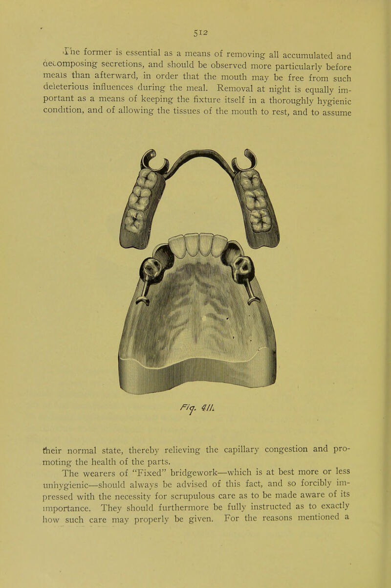 ■Die former is essential as a means of removing all accumulated and decomposing secretions, and should be observed more particularly before meals than afterward, in order that the mouth may be free from such deleterious influences during the meal. Removal at night is equally im- portant as a means of keeping the fixture itself in a thoroughly hygienic condition, and of allowing the tissues of the mouth to rest, and to assume their normal state, thereby relieving the capillary congestion and pro- moting the health of the parts. The wearers of Fixed bridgework—which is at best more or less unhygienic—should always be advised of this fact, and so forcibly im- pressed with the necessity for scrupulous care as to be made aware of its importance. They should furthermore be fully instructed as to exactly how such care may properly be given. For the reasons mentioned a