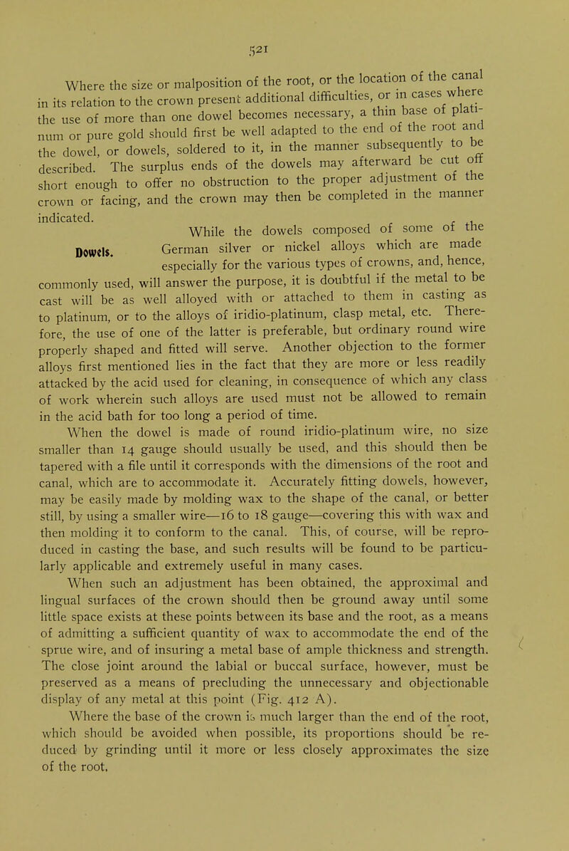 Where the size or malposition of the root, or the location of the canal in its relation to the crown present additional difficulties, or in cases where the use of more than one dowel becomes necessary, a thin base ot plati- num or pure gold should first be well adapted to the end of the root and the dowel, or dowels, soldered to it, in the manner subsequently to be described. The surplus ends of the dowels may afterward be cut oft short enough to offer no obstruction to the proper adjustment of the crown or facing, and the crown may then be completed in the manner indicated. , While the dowels composed of some ot the D0Wd$. German silver or nickel alloys which are made especially for the various types of crowns, and, hence, commonly used, will answer the purpose, it is doubtful if the metal to be cast will be as well alloyed with or attached to them in casting as to platinum, or to the alloys of iridio-platinum, clasp metal, etc. There- fore, the use of one of the latter is preferable, but ordinary round wire properly shaped and fitted will serve. Another objection to the former alloys first mentioned lies in the fact that they are more or less readily attacked by the acid used for cleaning, in consequence of which any class of work wherein such alloys are used must not be allowed to remain in the acid bath for too long a period of time. When the dowel is made of round iridio-platinum wire, no size smaller than 14 gauge should usually be used, and this should then be tapered with a file until it corresponds with the dimensions of the root and canal, which are to accommodate it. Accurately fitting dowels, however, may be easily made by molding wax to the shape of the canal, or better still, by using a smaller wire—16 to 18 gauge—covering this with wax and then molding it to conform to the canal. This, of course, will be repro- duced in casting the base, and such results will be found to be particu- larly applicable and extremely useful in many cases. When such an adjustment has been obtained, the approximal and lingual surfaces of the crown should then be ground away until some little space exists at these points between its base and the root, as a means of admitting a sufficient quantity of wax to accommodate the end of the sprue wire, and of insuring a metal base of ample thickness and strength. The close joint around the labial or buccal surface, however, must be preserved as a means of precluding the unnecessary and objectionable display of any metal at this point (Fig. 412 A). Where the base of the crown ib much larger than the end of the root, which should be avoided when possible, its proportions should be re- duced by grinding until it more or less closely approximates the size of the root.