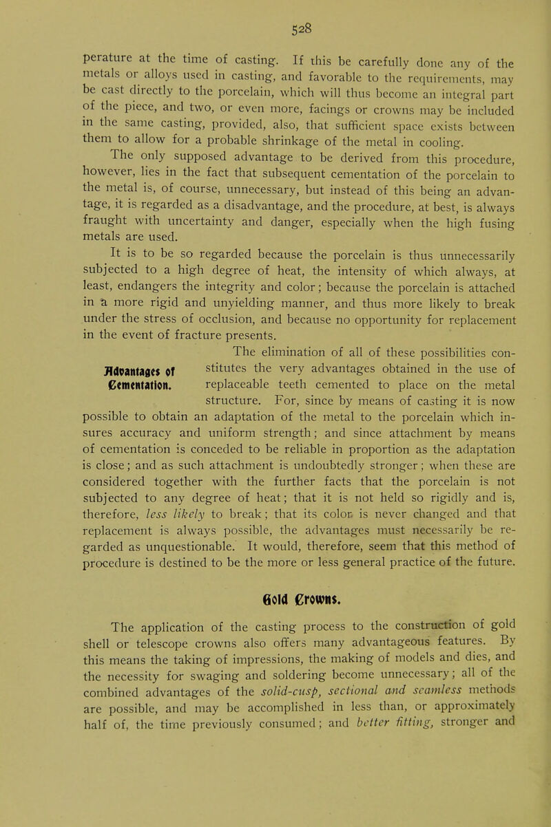 perature at the time of casting. If this be carefully done any of the metals or alloys used in casting, and favorable to the requirements, may be cast directly to the porcelain, which will thus become an integral part of the piece, and two, or even more, facings or crowns may be included in the same casting, provided, also, that sufficient space exists between them to allow for a probable shrinkage of the metal in cooling. The only supposed advantage to be derived from this procedure, however, lies in the fact that subsequent cementation of the porcelain to the metal is, of course, unnecessary, but instead of this being an advan- tage, it is regarded as a disadvantage, and the procedure, at best, is always fraught with uncertainty and danger, especially when the high fusing metals are used. It is to be so regarded because the porcelain is thus unnecessarily subjected to a high degree of heat, the intensity of which always, at least, endangers the integrity and color; because the porcelain is attached in a more rigid and unyielding manner, and thus more likely to break under the stress of occlusion, and because no opportunity for replacement in the event of fracture presents. The elimination of all of these possibilities con- JldoantagCS Of stitutes the very advantages obtained in the use of Cementation. replaceable teeth cemented to place on the metal structure. For, since by means of casting it is now possible to obtain an adaptation of the metal to the porcelain which in- sures accuracy and uniform strength; and since attachment by means of cementation is conceded to be reliable in proportion as the adaptation is close; and as such attachment is undoubtedly stronger; when these are considered together with the further facts that the porcelain is not subjected to any degree of heat; that it is not held so rigidly and is, therefore, less likely to break; that its color, is never changed and that replacement is always possible, the advantages must necessarily be re- garded as unquestionable. It would, therefore, seem that this method of procedure is destined to be the more or less general practice of the future. Gold Crowns. The application of the casting process to the construction of gold shell or telescope crowns also offers many advantageous features. By this means the taking of impressions, the making of models and dies, and the necessity for swaging and soldering become unnecessary; all of the combined advantages of the solid-cusp, sectional and seamless methods are possible, and may be accomplished in less than, or approximately half of, the time previously consumed; and better fitting, stronger and