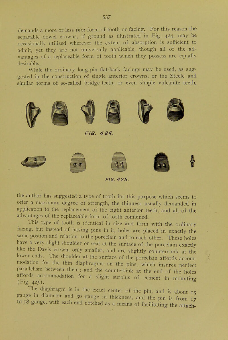 demands a more or less thin form of tooth or facing. For this reason the separable dowel crowns, if ground as illustrated in Fig. 424, may be occasionally utilized wherever the extent of absorption is sufficient to admit, yet they are not universally applicable, though all of the ad- vantages of a replaceable form of tooth which they possess are equally desirable. While the ordinary long-pin flat-back facings may be used, as sug- gested in the construction of single anterior crowns, or the Steele and similar forms of so-called bridge-teeth, or even simple vulcanite teeth, FIG. 424. FIG. il-25. the author has suggested a type of tooth for this purpose which seems to offer a maximum degree of strength, the thinness usually demanded in application to the replacement of the eight anterior teeth, and all of the advantages of the replaceable form of tooth combined. This type of tooth is identical in size and form with the ordinary facing, but instead of having pins in it, holes are placed in exactly the same postion and relation to the porcelain and to each other. These holes have a very slight shoulder or seat at the surface of the porcelain exactly like the Davis crown, only smaller, and are slightly countersunk at the lower ends. The shoulder at the surface of the porcelain affords accom- modation for the thin diaphragms on the pins, which insures perfect parallelism between them; and the countersink at the end of the holes affords accommodation for a slight surplus of cement in mounting (Fig. 425). 5 The diaphragm is in the exact center of the pin, and is about i< gauge in diameter and 30 gauge in thickness, and the pin is from 17 to 18 gauge, with each end notched as a means of facilitating the attach-