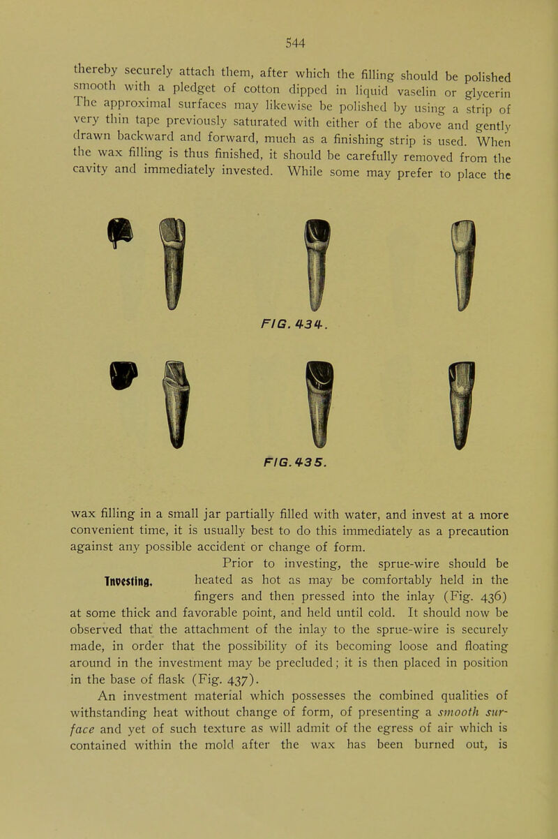 thereby securely attach them, after which the filling should be polished smooth with a pledget of cotton dipped in liquid vaselin or glycerin The approximal surfaces may likewise be polished by using a strip of very thin tape previously saturated with either of the above and gently drawn backward and forward, much as a finishing strip is used. When the wax filling is thus finished, it should be carefully removed from the cavity and immediately invested. While some may prefer to place the FIG. 434. FIG. 435. wax filling in a small jar partially filled with water, and invest at a more convenient time, it is usually best to do this immediately as a precaution against any possible accident or change of form. Prior to investing, the sprue-wire should be Investing, heated as hot as may be comfortably held in the fingers and then pressed into the inlay (Fig. 436) at some thick and favorable point, and held until cold. It should now be observed that the attachment of the inlay to the sprue-wire is securely made, in order that the possibility of its becoming loose and floating around in the investment may be precluded; it is then placed in position in the base of flask (Fig. 437). An investment material which possesses the combined qualities of withstanding heat without change of form, of presenting a smooth sur- face and yet of such texture as will admit of the egress of air which is contained within the mold after the wax has been burned out, is
