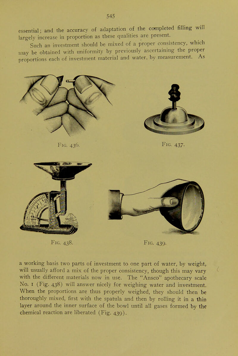 essential; and the accuracy of adaptation of the completed filling will largely increase in proportion as these qualities are present. & Such an investment should be mixed of a proper consistency, which may be obtained with uniformity by previously ascertaining the proper proportions each of investment material and water, by measurement. As Fig. 438. Fig. 439. a working basis two parts of investment to one part of water, by weight, will usually afford a mix of the proper consistency, though this may vary with the different materials now in use. The Ansco apothecary scale No. 1 (Fig. 438) will answer nicely for weighing water and investment. When the proportions are thus properly weighed, they should then be thoroughly mixed, first with the spatula and then by rolling it in a thin layer around the inner surface of the bowl until all gases formed by the chemical reaction are liberated (Fig. 439).