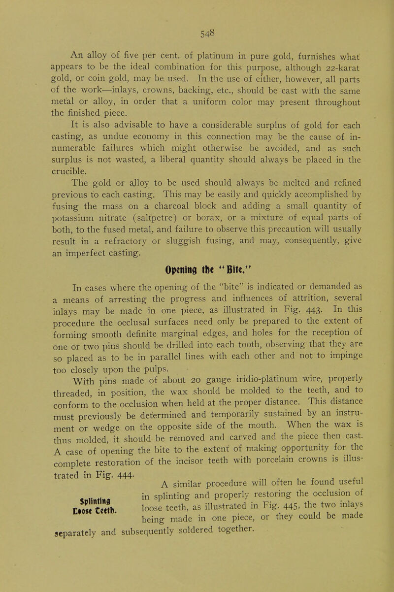 An alloy of five per cent, of platinum in pure gold, furnishes what appears to be the ideal combination for this purpose, although 22-karat gold, or coin gold, may be used. In the use of either, however, all parts of the work—inlays, crowns, backing, etc., should be cast with the same metal or alloy, in order that a uniform color may present throughout the finished piece. It is also advisable to have a considerable surplus of gold for each casting, as undue economy in this connection may be the cause of in- numerable failures which might otherwise be avoided, and as such surplus is not wasted, a liberal quantity should always be placed in the crucible. The gold or ajloy to be used should always be melted and refined previous to each casting. This may be easily and quickly accomplished by fusing the mass on a charcoal block and adding a small quantity of potassium nitrate (saltpetre) or borax, or a mixture of equal parts of both, to the fused metal, and failure to observe this precaution will usually result in a refractory or sluggish fusing, and may, consequently, give an imperfect casting. Opening the Bite/' In cases where the opening of the bite is indicated or demanded as a means of arresting the progress and influences of attrition, several inlays may be made in one piece, as illustrated in Fig. 443. In this procedure the occlusal surfaces need only be prepared to the extent of forming smooth definite marginal edges, and holes for the reception of one or two pins should be drilled into each tooth, observing that they are so placed as to be in parallel lines with each other and not to impinge too closely upon the pulps. With pins made of about 20 gauge iridio-platinum wire, properly threaded, in position, the wax should be molded to the teeth, and to conform'to the occlusion when held at the proper distance. This distance must previously be determined and temporarily sustained by an instru- ment or wedge on the opposite side of the mouth. When the wax is thus molded, it should be removed and carved and the piece then cast. A case of opening the bite to the extent of making opportunity for the complete restoration of the incisor teeth with porcelain crowns is illus- trated in Fig. 444- , A similar procedure will often be found useful in splinting and properly restoring the occlusion of uStSS* loose teeth> as illustrated in Fig. 445- the two inlays being made in one piece, or they could be made separately and subsequently soldered together.