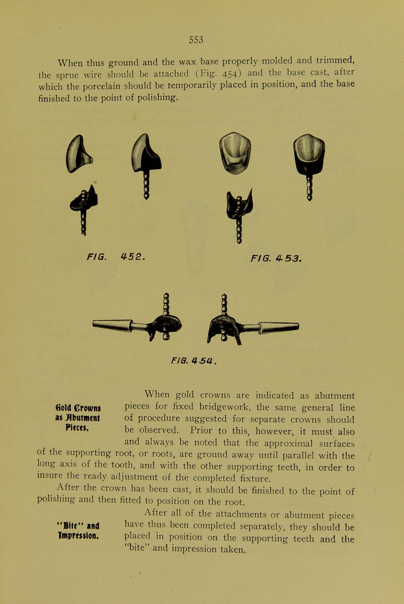 When thus ground and the wax base properly molded and trimmed, the sprue wire should be attached (Fig. 454) and the base cast, after which the porcelain should be temporarily placed in position, and the base finished to the point of polishing. FIG. 0-52. FIG. 453. fig. asa. Gold Crowns as Abutment Pieces. When gold crowns are indicated as abutment pieces for fixed bridgework, the same general line of procedure suggested for separate crowns should be observed. Prior to this, however, it must also and always be noted that the approximal surfaces of the supporting root, or roots, are ground away until parallel with the long axis of the tooth, and with the other supporting teeth, in order to insure the ready adjustment of the completed fixture. _ After the crown has been cast, it should be finished to the point of polishing and then fitted to position on the root. After all of the attachments or abutment pieces Bite and have thus been completed separately, they should be Tmpmifolt. placed in position on the supporting teeth and the bite and impression taken.