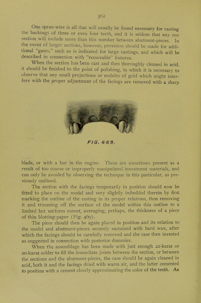 One sprue-wire is all that will usually be found necessary for casting the backings of three or even four teeth, and it is seldom that any one section will include more than this number between abutment-pieces. In the event of larger sections, however, provision should be made for addi- tional gates, such as is indicated for large castings, and which will be described in connection with removable fixtures. When the section has been cast and then thoroughly cleaned in acid, it should be finished to the point of polishing, in which it is necessary to observe that any small projections or nodules of gold which might inter- fere with the proper adjustment of the facings are removed with a sharp FIG. 4 blade, or with a bur in the engine. These are sometimes present as a result of too coarse or improperly manipulated investment materials, and can only be avoided by observing the technique in this particular, as pre- viously outlined. The section with the facings temporarily in position should now be fitted to place on the model and very slightly imbedded therein by first marking the outline of the casting in its proper relations, then removing it and trimming off the surface of the model within this outline to a limited but uniform extent, averaging, perhaps, the thickness of a piece of thin blotting-paper (Fig. 469). The piece should then be again placed in position and its relation to the model and abutment-pieces securely sustained with hard wax, after which the facings should be carefully removed and the case then invested as suggested in connection with posterior dummies. When the assemblage has been made with just enough 22-karat or 20-karat solder to fill the immediate joints between the section, or between the sections and the abutment-pieces, the case should be again cleaned in acid, both it and the facings dried with warm air, and the latter cemented to position with a cement closely approximating the color of the teeth. As