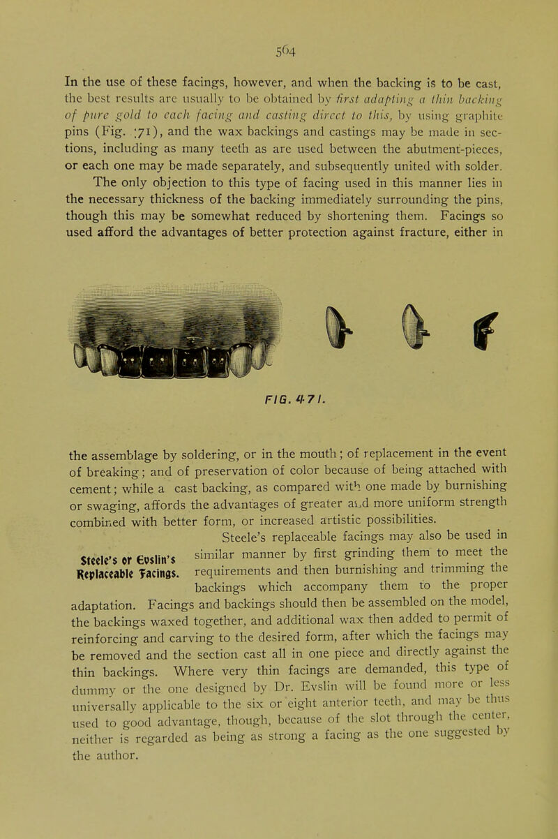 5rH In the use of these facings, however, and when the backing is to be cast, the best results are usually to be obtained by first adapting a thin backing of pure gold to each facing and casting direct to this, by using graphite pins (Fig. 'Ji), and the wax backings and castings may be made in sec- tions, including as many teeth as are used between the abutment-pieces, or each one may be made separately, and subsequently united with solder. The only objection to this type of facing used in this manner lies in the necessary thickness of the backing immediately surrounding the pins, though this may be somewhat reduced by shortening them. Facings so used afford the advantages of better protection against fracture, either in FIG. H7\. the assemblage by soldering, or in the mouth; of replacement in the event of breaking; and of preservation of color because of being attached with cement; while a cast backing, as compared with one made by burnishing or swaging, affords the advantages of greater ai.d more uniform strength combined with better form, or increased artistic possibilities. Steele's replaceable facings may also be used in Steele's or eiKlin'S similar manner by first grinding them to meet the Replaceable TacinflS. requirements and then burnishing and trimming the backings which accompany them to the proper adaptation. Facings and backings should then be assembled on the model, the backings waxed together, and additional wax then added to permit of reinforcing and carving to the desired form, after which the facings may be removed and the section cast all in one piece and directly against the thin backings. Where very thin facings are demanded, this type of dummy or the one designed by Dr. Evslin will be found more or less universally applicable to the six or eight anterior teeth, and may be thus used to good advantage, though, because of the slot through the center, neither is regarded as being as strong a facing as the one suggested by the author.