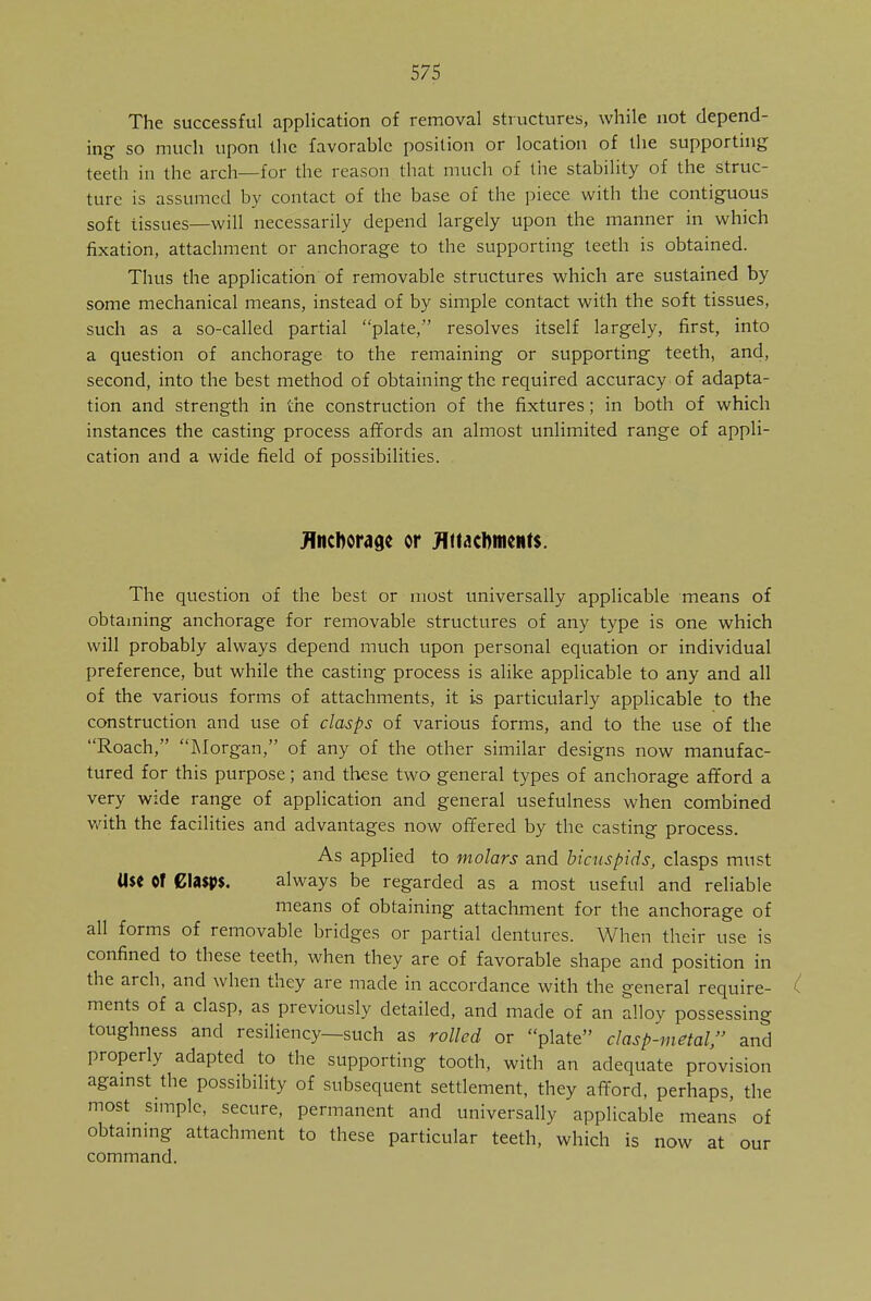 The successful application of removal structures, while not depend- ing so much upon the favorable position or location of the supporting teeth in the arch—for the reason that much of the stability of the struc- ture is assumed by contact of the base of the piece with the contiguous soft tissues—will necessarily depend largely upon the manner in which fixation, attachment or anchorage to the supporting teeth is obtained. Thus the application of removable structures which are sustained by some mechanical means, instead of by simple contact with the soft tissues, such as a so-called partial plate, resolves itself largely, first, into a question of anchorage to the remaining or supporting teeth, and, second, into the best method of obtaining the required accuracy of adapta- tion and strength in the construction of the fixtures; in both of which instances the casting process affords an almost unlimited range of appli- cation and a wide field of possibilities. Anchorage or Attachments. The question of the best or most universally applicable means of obtaining anchorage for removable structures of any type is one which will probably always depend much upon personal equation or individual preference, but while the casting process is alike applicable to any and all of the various forms of attachments, it is particularly applicable to the construction and use of clasps of various forms, and to the use of the Roach, Morgan, of any of the other similar designs now manufac- tured for this purpose; and these two general types of anchorage afford a very wide range of application and general usefulness when combined with the facilities and advantages now offered by the casting process. As applied to molars and bicuspids, clasps must Use Of Clasps. always be regarded as a most useful and reliable means of obtaining attachment for the anchorage of all forms of removable bridges or partial dentures. When their use is confined to these teeth, when they are of favorable shape and position in the arch, and when they are made in accordance with the general require- ments of a clasp, as previously detailed, and made of an alloy possessing toughness and resiliency—such as rolled or plate clasp-metal, and properly adapted to the supporting tooth, with an adequate provision against the possibility of subsequent settlement, they afford, perhaps, the most simple, secure, permanent and universally applicable means of obtaining attachment to these particular teeth, which is now at our command.