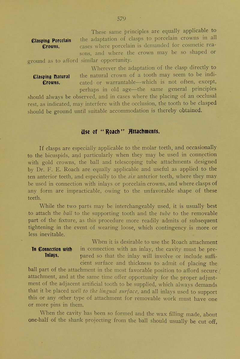 These same principles are equally applicable to Clasping Porcelain the adaptation of clasps to porcelain crowns in all Crowns. cases where porcelain is demanded for cosmetic rea- sons, and where the crown may be so shaped or ground as to afford similar opportunity. Wherever the adaptation of the clasp directly to Clasping natural the natural crown of a tooth may seem to be indi- Crowns. cated or warrantable—which is not often, except, perhaps in old age—the same general principles should always be observed, and in cases where the placing of an occlusal rest, as indicated, may interfere with the occlusion, the tooth to be clasped should be ground until suitable accommodation is thereby obtained. Use of Roacft Attachments. If clasps are especially applicable to the molar teeth, and occasionally to the bicuspids, and particularly when they may be used in connection with gold crowns, the ball and telescoping tube attachments designed by Dr. F. E. Roach are equally applicable and useful as applied to the ten anterior teeth, and especially to the six anterior teeth, where they may be used in connection with inlays or porcelain crowns, and where clasps of any form are impracticable, owing to the unfavorable shape of these teeth. While the two parts may be interchangeably used, it is usually best to attach the ball to the supporting tooth and the tube to the removable part of the fixture, as this procedure more readily admits of subsequent tightening in the event of wearing loose, which contingency is more or less inevitable. When it is desirable to use the Roach attachment Tn Connection With in connection with an inlay, the cavity must be pre- Tnlays. pared so that the inlay will involve or include suffi- cient surface and thickness to admit of placing the ball part of the attachment in the most favorable position to afford secure^ attachment, and at the same time offer opportunity for the proper adjust- ment of the adjacent artificial tooth to be supplied, which always demands that it be placed well to the lingual surface, and all inlays used to support this or any other type of attachment for removable work must have one or more pins in them. When the cavity has been so formed and the wax filling made, about one-half of the shank projecting from the ball should usually be cut off,