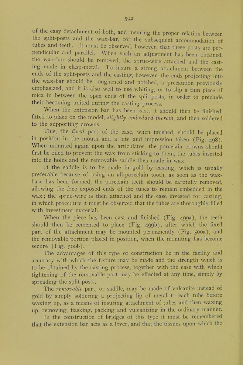 of the easy detachment of both, and insuring the proper relation between the split-posts and the wax-bar, for the subsequent accommodation of tubes and teeth. It must be observed, however, that these posts arc per- pendicular and parallel. When such an adjustment has been obtained, the wax-bar should be removed, the sprue-wire attached and the cast- ing made in clasp-metal. To insure a strong attachment between the ends of the split-posts and the casting, however, the ends projecting into the wax-bar should be roughened and notched, a precaution previously emphasized, and it is also well to use whiting, or to slip a thin piece of mica in between the open ends of the split-posts, in order to preclude their becoming united during the casting process. When the extension bar has been cast, it should then be finished, fitted to place on the model, slightly embedded therein, and then soldered to the supporting crowns. This, the fixed part of the case, when finished, should be placed in position in the mouth and a bite and impression taken (Fig. 498). When mounted again upon the articulator, the porcelain crowns should first be oiled to prevent the wax from sticking to them, the tubes inserted into the holes and the removable saddle then made in wax. If the saddle is to be made in gold by casting, which is usually preferable because of using an all-porcelain tooth, as soon as the wax- base has been formed, the porcelain teeth should be carefully removed, allowing the free exposed ends of the tubes to remain embedded in the wax; the sprue-wire is then attached and the case invested for casting, in which procedure it must be observed that the tubes are thoroughly filled with investment material. When the piece has been cast and finished (Fig. 499a), the teeth should then be cemented to place (Fig. 499b), after which the fixed part of the attachment may be mounted permanently (Fig. 500a), and the removable portion placed in position, when the mounting has become secure (Fig. 500b). The advantages of this type of construction lie in the facility and accuracy with which the fixture may be made and the strength which is to be obtained by the casting process, together with the ease with which tightening of the removable part may be effected at any time, simply by spreading the split-posts. The removable part, or saddle, may be made of vulcanite instead of gold by simply soldering a projecting lip of metal to each tube before waxing up, as a means of insuring attachment of tubes and then waxing up, removing, flasking, packing and vulcanizing in the ordinary manner. In the construction of bridges of this type it must be remembered that the extension bar acts as a lever, and that the tissues upon which the