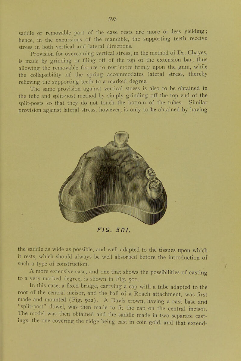 saddle or removable part of the case rests are more or less yielding; hence, in the excursions of the mandible, the supporting teeth receive stress in both vertical and lateral directions. Provision for overcoming vertical stress, in the method of Dr. Chayes, is made by grinding or filing off of the top of the extension bar, thus allowing the removable fixture to rest more firmly upon the gum, while the collapsibility of the spring accommodates lateral stress, thereby relieving the supporting teeth to a marked degree. The same provision against vertical stress is also to be obtained in the tube and split-post method by simply grinding off the top end of the split-posts so that they do not touch the bottom of the tubes. Similar provision against lateral stress, however, is only to be obtained by having FIG. 501. the saddle as wide as possible, and well adapted to the tissues upon which it rests, which should always be well absorbed before the introduction of such a type of construction. A more extensive case, and one that shows the possibilities of casting to a very marked degree, is shown in Fig. 501. In this case, a fixed bridge, carrying a cap with a tube adapted to the root of the central incisor, and the ball of a Roach attachment, was first made and mounted (Fig. 502). A Davis crown, having a cast base and split-post dowel, was then made to fit the cap on the central incisor. The model was then obtained and the saddle made in two separate cast- ings, the one covering the ridge being cast in coin gold, and that extend-