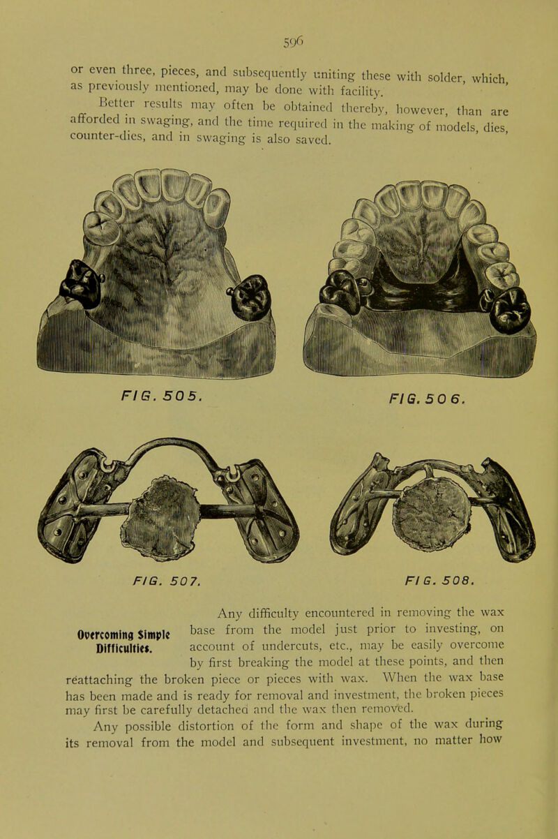 5fX> or even three, pieces, and subsequently uniting these with solder which as previously mentioned, may be done with facility. Better results may often be obtained thereby, however, than are afforded in swaging, and the time required in the making of models, dies counter-dies, and in swaging is also saved. FIG. 505. FIG. 50 6. FIG. 507. FIG. 508. Any difficulty encountered in removing the wax Overcoming Simple base from the moclel iust Prior to investing, on Difficulties. account of undercuts, etc., may be easily overcome by first breaking the model at these points, and then reattaching the broken piece or pieces with wax. When the wax base has been made and is ready for removal and investment, the broken pieces may first be carefully detached and the wax then removed. Any possible distortion of the form and shape of the wax during its removal from the model and subsequent investment, no matter how