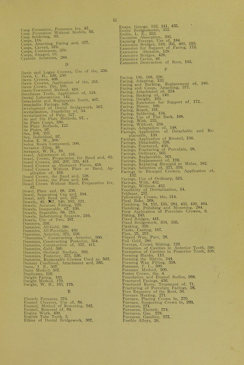 Cusp Formation, Processes for, 87. Cusp Formation Without Models, Jo. Cusp Soldering, 93. Cusps, lit). , __ Cusps, Attaching Facing and, d<<. Cusps, Carved, Kill. Cusps, Continuous, 3(0. Cusps, Swaged, !:0. Cyanide Solutions, 288. D Davis and Logan Crowns, Use of the, 250. Davis, C. H., 199 250. Davis Crowns, 408. _ Davis Crowns, Application of the, -ol. Davis Crown, The, 100. Davis-Townsend Method, 41S. Deciduous Teeth, Application of, 124. Dental Laboratories, 142 Detachable and Replaceable Teeth, 40<. Detachable Facings, 520. Development of Dental Bridgework, dU(. Devitalization, Feasibility of, 54. Devitalization of Pulp, 327. Die and Die Plate Methods, 97. . Die Plate Cusps, 3S0. Die Plate Methods, 122. Die Plates, 97. Dies, 108, 193. Dies, Individual, 97. Dodez, E. W., 300. Dodez, Rosin Compound, 300. Dorrance Alloy, 19. Dorrance, W. H., 19. Dowel, Adjustment of, 191. Dowel, Crown, Preparation for Band and, o— Dowel Crowns, 293, 297, 330, 451. Dowel Crowns as Abutment Pieces, 4o8. Dowel Crowns Without Plate or Band, Ap- plication of, 196. Dowel Crown, the Band and, 138. Dowel Crown, the Plate and, 188. _ Dowel Crown Without Band, Preparation for, 67. Dowel, Plate and, 68, 236. Dowel, Separating Cap and, 184. Dowel, with Band and, 227. Dowels,, 40, 167, 140, 193, 521. Dowels, Accurate Fitting, 229. Dowels, Inseparable, 67, 199. Dowels, Separable, 68, 215. Dowels, Substituting Separate, 210. Dowels, Use of Two, 167. Dummies, 316. Dummies, All-Gold, 380. Dummies, All-Porcelain, 450. Dummies, Anterior, 371, 536. Dummies, Constructing Anterior, 560. Dummies, Constructing Posterior, 554. Dummies, Construction of, 337, 411. Dummies, Gold, 560. Dummies, Occlusal Surface, 382. Dummies, Posterior, 375, 536. Dummies, Replaceable Crowns Used as, 563. Dummy Combined, Attachment and, 385. Dunn, J. E„ 507. Dunn Method. 507. Duplicates, 526. Dwight Facing. 163. Dwight Method, 170. Dwight, W. H., 163, 179. Electric Furnaces, 274. Enamel Cleavers, Use of, 64. Enamel, Method f Removing, 212. Enamel, Removal of, 64. Engine Work, 430. English Tube Teeth, 3. Ethics of Dental Bridgework, 307. Evans, George, 132, 241 435. Evslin Bridgcometer, .j.j2. Evans Evslir. - Evslin, L. E., 352. Excessive Absorption, 395. Excising Forceps, Use of, 184. Extension Bridges, 316, 395, 402, 510. Extension for Support of .Facing, 11A Extensive Abrasion, 120. Extensive Bridges, 428. Extensive Caries, 46. Extensive Destruction of Root, WA Facing, 130, 168, 230. Facing, Adapting, 133. Facing and Backing, Replacement ot, Itsa. Facing and Cusps, Attaching, 377. Facing, Attachment of, 224. Facing, Backing of, 149. Facing, Dwight, 163. Facing, Extension for Support of; It A . Facing, Mason, 160. Facing, Roach, 161. Facing, Soldering, 134. Facing, Use of Flat Back, 168. Facing, With, 233, Facing, Without, 234. Facings, Adaptation of, 148. Facings, Application of Detachable and Ke- placeable, 159. Facings, Application of Riveted, lo6. Facings, Detachable, 526. Facings, Fractured, 436. Facings, Fracturing of Porcelain, 28. Facings, Ordinary, 563^ Facings, Replaceable, 561. Facings, Replacement of, 176. Facings, Replacing Bicuspid or Molar, 182. Facings, Selection of, 371, 376. Facings to Bicuspid Crowns, Application ot, 132. Facings, Use of Ordinary, 525. Facings, With, 452. Facings, Without, 452. Feasibility of Devitalization, 54. Feldspar, 257. Fellowship Crown, the, 214. Final Bake, 268. Finishing, 94, 151, 155, 284, 435, 420, 464. Finishing, Polishing and Mounting, 284. First Application of Porcelain Crowns, 'A Fitting, 143. Fixed Bridges, 441. Fixed Bridgework, 334, 535. Flasking, 359. Flasks, Casting, 107. Flux, 25, 257. Fluxed Wax, Parr, 26. Foil Gold, 280. Forceps, Crown Slitting, 126. Formation of Cavities in Anterior Teeth, 540. Formation of Cavities in Posterior Teeth, 539. Forming Blanks, 113. Forming the Matrix, 244. Forming Wax Filling, 358. Fossume, F. L., 509. Fossume Method, 500. Foster Crown, the, 4. Foundation and Enamel Bodies, 26S. Fractured Facings, 436. Fractured Roots, Trcatmcnt_ of, 71. Fracturing of Porcelain Facings, 28. Free Exposure of the Root, 56. Furnace Heating, 271. Furnace, Placing Crown in, 270. Furnace, Supporting Crown in, 269. Furnaces, 274. Furnaces, Electric. 274. Furnaces, Gas, 278. Furnaces. Gasoline, 277. Fusible Alloys, 20.