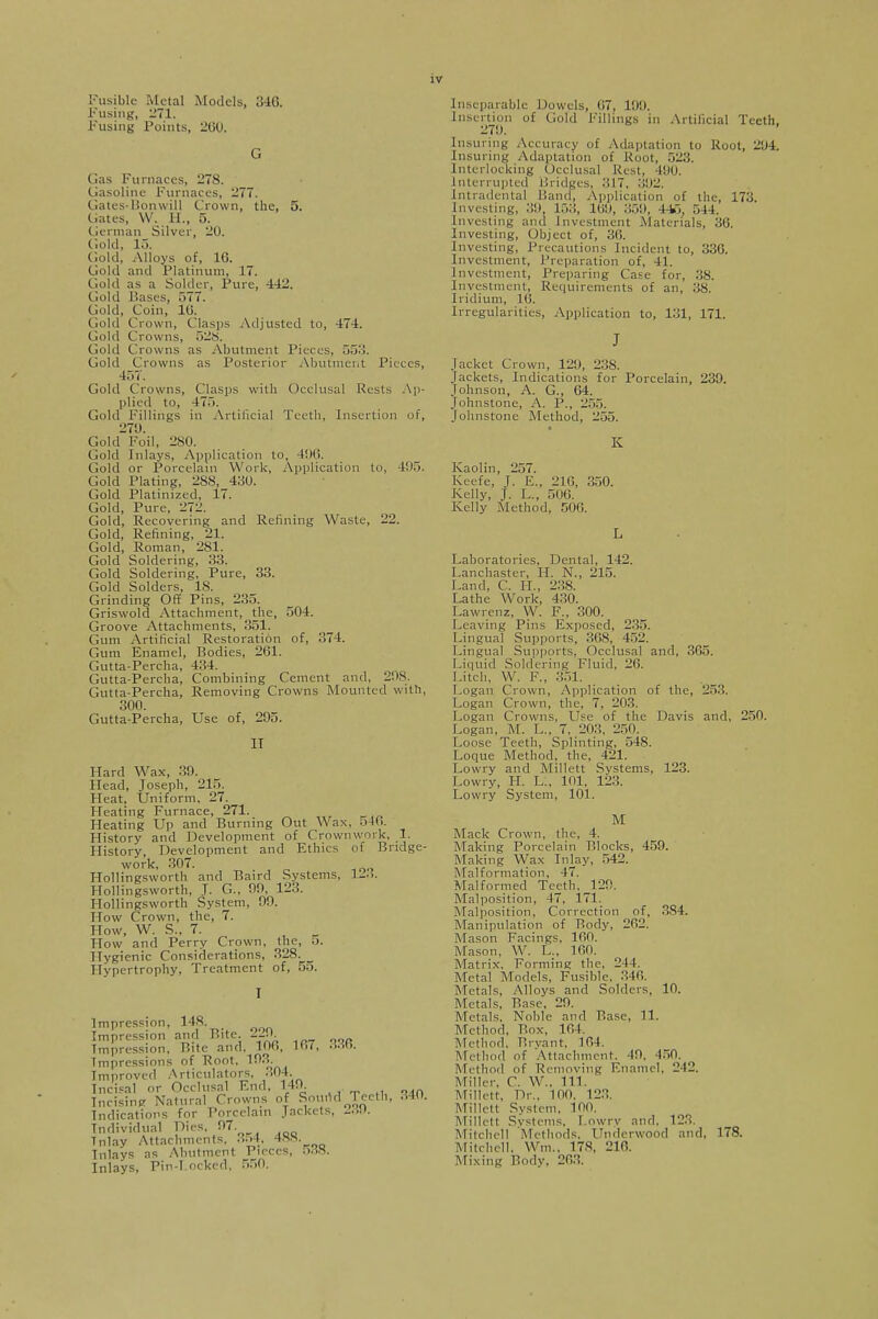 Fusible Metal Models, 346. Fusing, 271. Fusing Points, 200. Gas Furnaces, 278. Gasoline Furnaces, 277. Gates-Bonwill Crown, the, 5. Gates, W. H„ 5. German Silver, 20. Gold, to. Gold, Alloys of, 16. Gold and Platinum, 17. Gold as a Solder, Pure, 442. Gold Bases, 577. Gold, Coin, 10. Gold Crown, Clasps Adjusted to, 474. Gold Crowns, 52S. Gold Crowns as Abutment Pieces, 55-'!. Gold Crowns as Posterior Abutment Pieees, 457. Gold Crowns, Clasps with Occlusal Rests Ap- plied to, 475. Gold Fillings in Artificial Teeth, Insertion of, 271). Gold Foil, 280. Gold Inlays, Application to, 406. Gold or Porcelain Work, Application to, 405. Gold Plating, 2S8, 430. Gold Platinized, 17. Gold, Pure, 272. Gold, Recovering and Refining Waste, 22. Gold, Refining, 21. Gold, Roman, 281. Gold Soldering, 33. Gold Soldering, Pure, 33. Gold Solders, 18. Grinding Off Pins, 235. Griswold Attachment, the, 504. Groove Attachments, 351. Gum Artificial Restoration of, 374. Gum Enamel, Bodies, 261. Gutta-Percha, 434. Gutta-Percha, Combining Cement and. 2!is. Gutta-Percha, Removing Crowns Mounted with, 300. Gutta-Percha, Use of, 205. IT Hard Wax, 30. Head, Joseph, 215. Heat, Uniform, 27. Heating Furnace, 271. Heating Up and Burning Out Wax, 54(>. History and Development of Crownwork, 1. History Development and Ethics of Bridge- work, 307. Hollingsworth and Baird Systems, 1-.. Hollingsworth, J. G., 00, 123. Hollingsworth System, 00. How Crown, the, 7. How, W. S., 7. How and Perry Crown, the, 5. Hygienic Considerations, 328. Hypertrophy, Treatment of, 55. I Impression, 148. Impression and Bite. 22JB. Impression, Bite and, 100, T>7, .Mo. Impressions of Root, 103. Improved Articulators, 304. Incisal or Occlusal End, 149. Incising Natural Crowns of Sound Teeth, 340. Indications for Porcelain Jackets, Individual Dies, 07 Tnlay Attachments, ■'•■>*. 4XS- Inlays as Abutment Pieces, 588. Inlays, Pin-Locked, 550. Inseparable Dowels, 67, 100. Insertion of Cold fillings in Artificial Teeth 270. Insuring Accuracy of Adaptation to Root, 204. Ensuring Adaptation of Root, 523. Interlocking Occlusal Rest, 490. Interrupted Bridges, 317, '■'•'■>-. Intradental Kami, Application of the, 173. Investing, 39, 153, 169, 359, 446, 544. Investing and Investment .Materials, 36. Investing, Object of, 30. Investing, Precautions Incident to, 330. Investment, Preparation of, 41. Investment, Preparing Case for, 38. Investment, Requirements of an, 38. Iridium, 16. Irregularities, Application to, 131, 171. jacket Crown, 120, 238. Jackets, Indications for Porcelain, 239. Johnson, A. G., 64. Johnstone, A. P., 255. Johnstone Method, 255. K Kaolin, 257. Keefe, J. E., 216, 350. Kelly, J. L., 506. Kelly Method, 506. Laboratories, Dental, 142. Lanchaster, H. N., 215. Land, C. II., 23S. Lathe Work, 430. Lawrenz, W. F., 300. Leaving Pins Exposed, 235. Lingual Supports, 368, 452. Lingual Supports. Occlusal and, 365. Liquid Soldering Fluid. 26. Litch, W. F., 351. Logan Crown, Application of the, 253. Logan Crown, the, 7, 203. Logan Crowns, Use of the Davis and, 250. Logan, M. L., 7. 203. 250. Loose Teeth, Splinting, 548. Loque Method, the, 421. Lowry and Millett Systems, 123. Lowry, H. L., 101, 123. Lowry System, 101. M Mack Crown, the, 4. Making Porcelain Blocks, 459. Making Wax Inlay, 542. Malformation, 47. Malformed Teeth. 120. Malposition, 47, 171. Malposition, Correction of, 384. Manipulation of Rody, 202. Mason Facings, 100. Mason, W. L., 100. Matrix'. Forming the, 244. Metal Models, Fusible, 340. Metals, Alloys and Solders, 10. Metals, Base, 20. Metals, Noble and Base, 11. Mel hod, Box, 104. Method, Bryant, 104. Method of Attachment, 49, 450. Method of Removing Enamel, 212. Miller. C. W.. 111. Millett, Dr., 100. 123. Millett System, 100. Millett Systems, Lowry and. 123. Mitchell Methods, Underwood and. 178. Mitchell. Wm., 178, 216. Mixing Body. 203.