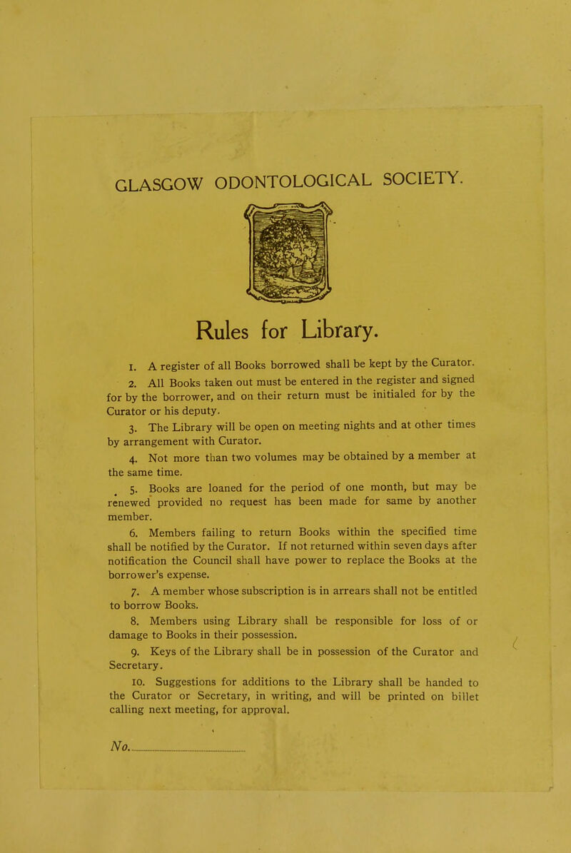 GLASGOW ODONTOLOGICAL SOCIETY. Rules for Library. 1. A register of all Books borrowed shall be kept by the Curator. 2. All Books taken out must be entered in the register and signed for by the borrower, and on their return must be initialed for by the Curator or his deputy. 3. The Library will be open on meeting nights and at other times by arrangement with Curator. 4. Not more than two volumes may be obtained by a member at the same time. 5. Books are loaned for the period of one month, but may be renewed provided no request has been made for same by another member. 6. Members failing to return Books within the specified time shall be notified by the Curator. If not returned within seven days after notification the Council shall have power to replace the Books at the borrower's expense. 7. A member whose subscription is in arrears shall not be entitled to borrow Books. 8. Members using Library shall be responsible for loss of or damage to Books in their possession. 9. Keys of the Library shall be in possession of the Curator and Secretary. 10. Suggestions for additions to the Library shall be handed to the Curator or Secretary, in writing, and will be printed on billet calling next meeting, for approval. No.