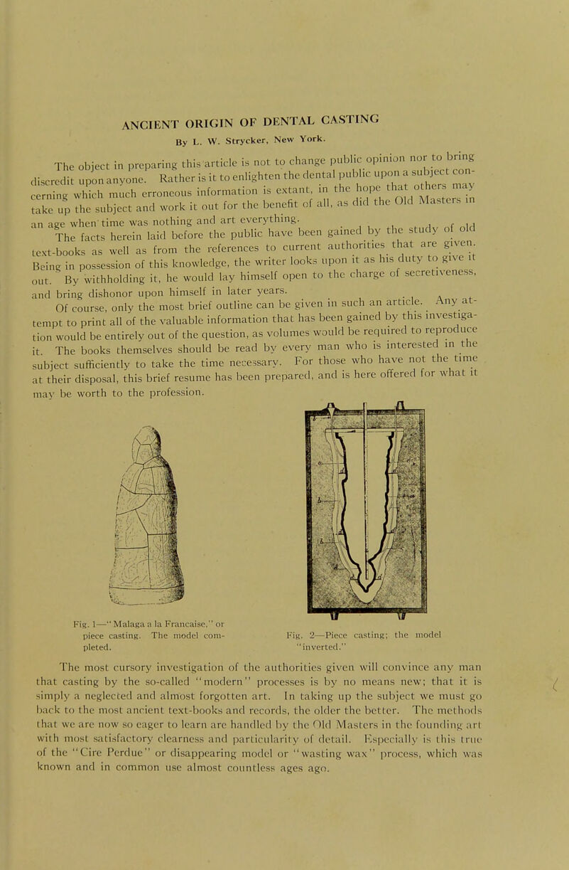 By L. W. Strycker, New York. The object in preparing this article is not to change public opinion nor to bring discrJdi: upon anyone' Rather is it to enlighten the dental public upon a subject con cerning which much erroneous information is extant, m the ^ope tha oth^--^ take up the subject and work it out for the benefit of all, as d.d the Old Masters .n an age when time was nothing and art everythmg. , , „ih The facts herein laid before the public have been gained by the study of old text-books as well as from the references to current authorities that are given Being in possession of this knowledge, the writer looks upon it as his duty to give it out. ^ By withholding it, he would lay himself open to the charge of secret.veness, and bring dishonor upon himself in later years. Of course, only the most brief outline can be given in such an article. Any at- tempt to print all of the valuable information that has been gained by this investiga- tion would be entirely out of the question, as volumes would be required to rejDroduce it The books themselves should be read by every man who is interested in the subject sufficiently to take the time necessary. For those who have not the time at their disposal, this brief resume has been prepared, and is here offered for what it may be worth to the profession. Fig. 1—Malagaa la Francaisc. or piece casting. The model com- pleted. Fig. 2—Piece casting; the model inverted. The most cursory investigation of the authorities given will convince any man that casting by the so-called modern processes is by no means new; that it is simply a neglected and almost forgotten art. In taking up the subject we must go back to the most ancient text-books and records, the older the better. The methods lhat we are now so eager to learn are handled by the Old Masters in the founding art with iTKjst satisfactory clearness and particularity of detail. Kspccially is this true of the Cire Perdue or disappearing model or wasting wax process, which was known and in common use almost countless ages ago.