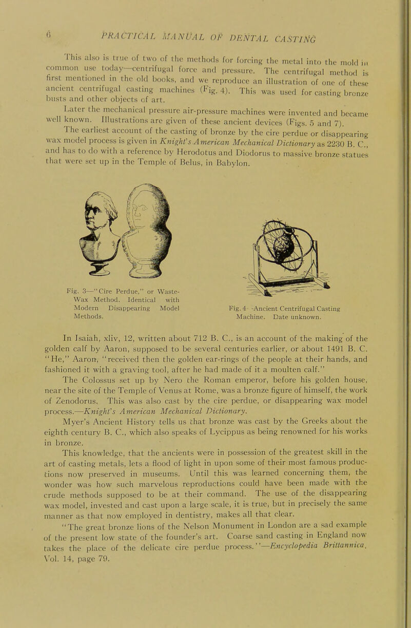 'i PRACTICAL MANUAL OF DENTAL CASTING Tliis also is true of two of the methods for forcing the metal into the mold in common use today—centrifugal force and pressure. The centrifugal method is first mentioned m the old books, and we reproduce an illustration of one of these ancient centrifugal casting machines (Fig. 4). This was used for casting bronze busts and other objects of art. Later the mechanical pressure air-pressure machines were invented and became well known. Illustrations are given of these ancient devices (Figs. 5 and 7). The earliest account of the casting of bronze by the cire perdue or disappearing wax model process is given in Knight's American Mechanical Dictionary as 2230 B. C, and has to do with a reference by Herodotus and Diodorus to massive bronze statues that were set up in the Temple of Belus, in Babylon. In Isaiah, xliv, 12, written about 712 B. C, is an account of the making of the golden calf by Aaron, supposed to be several centuries earlier, or about 1491 B. C. He, Aaron-, received then the golden ear-rings of the people at their hands, and fashioned it with a graving tool, after he had made of it a moulten calf. The Colossus set up by Nero the Roman emperor, before his golden house, near the site of the Temple of Venus at Rome, was a bronze figure of himself, the work of Zenodorus. This was also cast by the cire perdue, or disappearing wax model process.—Knight's American Mechanical Dictionary. Myer's Ancient History tells us that bronze was cast by the Greeks about the eighth century B. C, which also speaks of Lycippus as being renowned for his works in bronze. This knowledge, that the ancients were in possession of the greatest skill in the art of casting metals, lets a flood of light in upon some of their most famous produc- tions now preserved in museums. Until this was learned concerning them, the wonder was how such marvelous reproductions could have been made with the crude methods supposed to be at their command. The use of the disappearing wax model, invested and cast upon a large scale, it is true, but in precisely the same manner as that now employed in dentistry, makes all that clear. The great bronze lions of the Nelson Monument in London are a sad example of the present low state of the founder's art. Coarse sand casting in England now takes the place of the delicate cire perdue process.—Encyclopedia Brittannica. \'o\. 14, page 79.