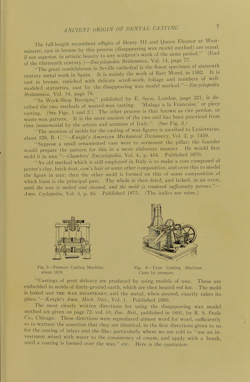 The full-length recumbent cfTigies of lletiry III and Queen l.leanor at West- miuHter, cast in bronze by this process (disappearing wax model method) are equal if not superior, in artistic beauty to any sculptor's work of the same period. (bnd of the thirteenth centuryEncyclopedia BriUannica, Vol. 14, page The great candelabrum in Seville cathedral is the finest specimen of sixteenth century metal work in Spain. It is mainly the work of Bart Morel, in 1562 It is cast in bronze, enriched with delicate scroll-work, foliage and numbers of well- modeled statuettes, cast by the disappearing wax model method.-Encydoped^a BriUannica, Vol. 14, page 76. ooi • i In Work-Shop Receipts, published by E. Spon, London, page 221, is de- cribed the two methods of wasted-wax casting: 'Malaga a la Francaise,' or piece casting. (See Figs. 1 and 2.) The other process is that known as cire perdue, or waste-wax pattern. It is the more ancient of the two and has been practiced from time immemorial by the artists and artizans of Italy. (See Fig. 3.) The mention of molds for the casting of wax figures is ascribed to Lysistratus. about 328, B. C.~Knighl's American Mechanical Dictionary, Vol. 2, p. 1459. Suppose a small ornamented vase were to surmount the pillar; the founder would prepare the pattern for this in a more elaborate manner. He would first mold it in wax:'—Chambers' Encyclopedia, Vol. 4., p. 454. Published 1870. An old method which is still employed in Italy is to make a core composed of potter's clay, brick dust, cow's hair or some other composition, and over this to model the figure in wax; then the other mold is formed on this of some composition of which loam is the principal part. The whole is then dried, and baked, in an oven, until the wax is melted and cleaned, and the mold is rendered sufficiently porous.— Amn. Cyclopedia, Vol. 4, p. 85. Published 1875. (The italics are mine.) Fig. 5—Pressure Casting Machine, Fig. 6—Type Casting Macliine. about 1819. Casts by pressure. Castings of great delicacy are produced by using models of wax. These are embedded in molds of finely-ground earth, which are then heated red hot. The mold is baked and the wax disappears; and the metal, when poured, exactly takes its p\ace.~Knight's Amn. Mech. Diet., Vol. 1. Published 1880. The most clearly written directions for using the disappearing wax model method are given on page 72, vol. 14, Enc. Brit., published in 1891, by R. S. Peale Co., Chicago. These directions were reproduced almost word for word, sufificiently so to warrant the assertion that they are identical, in the first directions given to us for the casting of inlays and the like; particularly where we arc told to use an in- vestment mixed with water to the consistency of cream, and apply with a brush, until a coating is formed over the wax, etc. Here is the quotation;