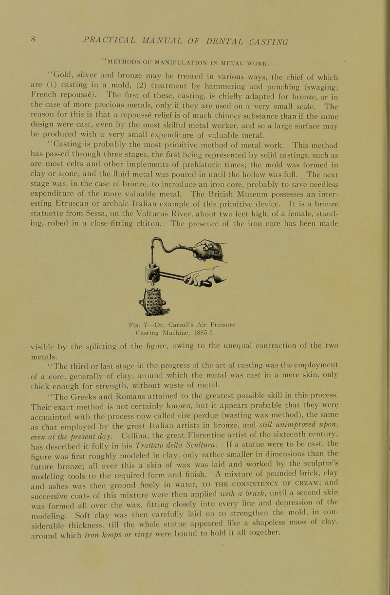 MI'VniODS OK MANlI'l l.AllON IN MlCTAl. WOKK. (iold, silver and bronze may be treated in various ways, the chief of which arc (!) casting in a mold, (2) treatment by hammering and punching (swaging; French repousse). The first of these, casting, is chiefly adapted for l)r(jnze, or in the case of more precious metals, only if they are used on a very small scale. The rea.son for this is that a repousse relief is of much thinner substance than if the same design were cast, even hy the most skilful metal worker, and so a large surface may be produced with a very small expenditure of valuable metal. Casting is probably the most primitive method of metal work. This method has passed through three stages, the first being represented by solid castings, such as are most celts and other implements of prehistoric times; the mold was formed in clay or stone, and the fluid metal was poured in until the hollow was full. The next stage was, in the case of bronze, to introduce an iron core, probably to save needless expenditure of the more valuable metal. The British Museum possesses an inter- esting Etruscan or archaic Italian example of this primitive device. It is a bronze statuette from Sessa, on the Volturus River, about two feet high, of a female, stand- ing, robed in a close-fit(ing chiton. The presence of the iron core has been made Fig. 7—Dr. Carroll's Air Pressure Casting Macliine, 18S5-6. visible by the splitting of the figure, owing to the uner|ual contraction of the two metals. The third or last stage in the progress of the art of casting was the employment of a core, generally of clay, around which the metal was cast in a mere skin, only thick enough for strength, without waste of metal. The Greeks and Romans attained to the greatest possible skill in this process. Their exact method is not certainly known, but it appears probable that they were acquainted with the process now called aire perdue (wasting wax method), the same as that employed by the great Italian artists in bronze, and 5/^7/ unimproved upon, even at the present day. Cellina, the great Florentine artist of the sixteenth century, has described it fully in his Tratlalo delta Scullura. If a statue were to be cast, the figure was first roughly modeled in clay, only rather smaller in dimensions than the future bronze; all over this a skin of wax was laid and worked by the sculptor's modeling tools to the required form and finish. A mixture of pounded brick, cla>- and ashes was then ground finely in water, to the consistkncv of cream; and successive coats of this mixture were then applied with a brush, until a second skin was formed all over the wax, fitting closely into every line and depression of the modeling. Soft clay was then carefully laid on to strengthen the mold, in con- siderable thickness, till the whole statue appeared like a shapeless mass of clay, around which iron hoops or rings were bound to hold it all together.