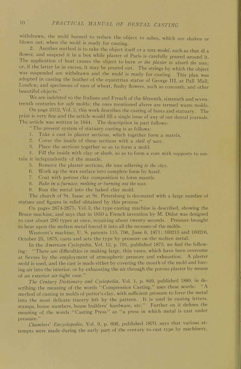 withdrawn, the mol.l hurnod to reduce the oiiject to ashes, which are shaken or blown out, when the mold is ready for casting. 2. Another method is to take the object itself or a wax model, such as that (Jf a flower, and suspend it in a box while plaster of Paris is carefully poured around it. The application of heat causes the object to burn or the plaster to absorb the wax; or, if the latter be in excess, it may be poured out. The strings by which the object was suspended are withdrawn and the mold is ready for casting. This plan was adopted in casting the feather of the equestrian statue of George III, at Pall Mall, London; and specimens of cars of wheat, flashy flowers, such as coxcomb, and other beautiful objects. We are indebted to the Italians and French of the fifteenth, sixteenth and seven- teenth centuries for safe molds; the ones mentioned above are termed waste molds. On page 2312, Vol. 3, this work describes the casting of busts and statuary. The print is very fine and the article would fill a single issue of any of our dental journals. The article was written in 1844. The description in part follows: The present system of statuary casting is as follows: 1. Take a cast in plaster sections, which together form a matrix. 2. Cover the inside of these sections with a shell of wax. 3. Place the sections together so as to form a mold. 4. Fill the inside with clay or slush, so as to form a core with supports to sus- tain it independently of the mantle. 5. Remo\ e the plaster sections, the ivax adhering to the clay. G. Work up the wax surface into complete form by hand. 7. Coat with porous clay composition to form mantle. S. Bake in a furnace, melting or burbling out the wax. 9. Run the metal into the baked clay mold. The church of St. Isaac at St. Petersburg is decorated with a large number of statues and figures in relief obtained by this process. On pages 2674-267.5, Vol.3, the type-casting machine is described, showing the Bruce machine, and saj's that in 1850 a French invention by M. Didot was designed to cast about 200 types at once, requiring about twenty seconds. Pressure brought to bear upon the molten metal forced it into all the recesses of the molds. Westcott's machine, U. S. patents 115, 796, June 6, 1871; 169215 and 16921G, October 25, 1875, casts and sets the type by pressure on the molten metal. In the American Cyclopedia, Vol. 13, p. 791, published 1875, we find the follow- ing: There are difficulties in making large, thin vases, which have been overcome at Sevres by the employment of atmospheric pressure and exhaustion. A plaster mold is used, and the cast is made either by covering the mouth of the mold and forc- ing air into the interior, or by exhausting the air through the porous plaster by means of an exterior air-tight case. The Century Dictionary and Cyclopedia, Vol. 1, p. 849, published 1889, in de- .scribing the meaning of the words Compression Casting, uses these words: A method of casting in molds of potter's clay, with sufficient pressure to force the metal into the most delicate tracery left by the pattern. It is u.sed in casting letters, .stamps, hou.se numbers, house builders' hardware, etc. Further on it defines the meaning of the words Casting Press as a press in which metal is cast under pressure. Chambers' Encyclopedia, Vol. 9, p. 60(3, iniblished 1870, says that various at- tempts were made during the early part of the century to cast type by machinery,