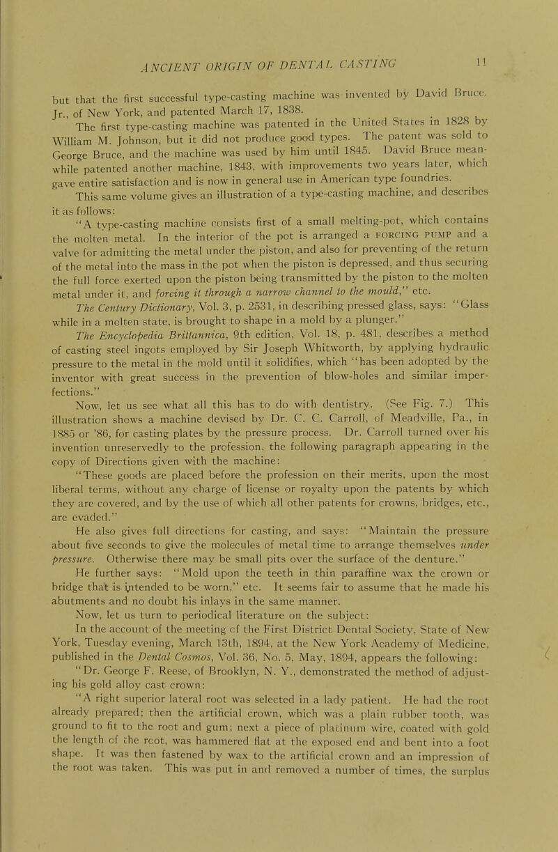 but that the first successful type-casting machine was invented by David Bruce. Jr of New York, and patented March 17, 1838. ' The first type-casting machine was patented in the United States in 1828 by William M. Johnson, but it did not produce good types. The patent was sold to George Bruce, and the machine was used by him until 1845. David Bruce mean- while patented another machine, 1843, with improvements two years later, which gave entire satisfaction and is now in general use in American type foundries. This same volume gives an illustration of a type-casting machine, and describes it as follows: A type-casting machine consists first of a small melting-pot, which contains the molten metal. In the interior of the pot is arranged a forcing pump and a valve for admitting the metal under the piston, and also for preventing of the return of the metal into the mass in the pot when the piston is depressed, and thus securing the full force exerted upon the piston being transmitted by the piston to the molten metal under it, and forcing it through a narrow channel to the mould, etc. The Century Dictionary, Vol. 3, p. 2531, in describing pressed glass, says: Glass while in a molten state, is brought to shape in a mold by a plunger. The Encyclopedia Brittannica, 9th edition, Vol. 18, p. 481, describes a method of casting steel ingots employed by Sir Joseph Whitworth, by applying hydraulic pressure to the metal in the mold until it solidifies, which has been adopted by the inventor with great success in the prevention of blow-holes and similar imper- fections. Now, let us see what all this has to do with dentistry. (See Fig. 7.) This illustration shows a machine devised by Dr. C. C. Carroll, of Meadville, Pa., in 1885 or '86, for casting plates by the pressure process. Dr. Carroll turned over his invention unreservedly to the profession, the following paragraph appearing in the copy of Directions given with the machine: These goods are placed before the profession on their merits, upon the most liberal terms, without any charge of license or royalty upon the patents by which they are covered, and by the use of which all other patents for crowns, bridges, etc., are evaded. He also gives full directions for casting, and says: Maintain the pressure about five seconds to give the molecules of metal time to arrange themselves under pressure. Otherwise there may be small pits over the surface of the denture. He further says: Mold upon the teeth in thin parafifine wax the crown or bridge that is ijitended to be worn, etc. It seems fair to assume that he made his abutments and no doubt his inlays in the same manner. Now, let us turn to periodical literature on the subject: In the account of the meeting cf the First District Dental Society, State of New York, Tuesday evening, March 13th, 1894, at the New York Academy of Medicine, published in the Dental Cosmos, Vol. 36, No. 5, May, 1894, appears the following: Dr. George F. Reese, of Brooklyn, N. Y., demonstrated the method of adjust- ing his gold alloy cast crown: A right superior lateral root was selected in a lady patient. He had the root already prepared; then the artificial crown, which was a plain rubber tooth, was ground to fit to the root and gum; next a piece of placinum wire, coated with gold the length cf the rcot, was hammered flat at the exposed end and bent into a foot shape. It was then fastened by wax to the artificial crown and an impression of the root was taken. This was put in and removed a number of times, the surplus