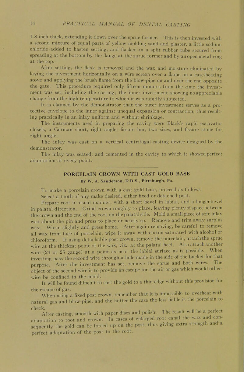 1-8 inch thick, extending it down over the sprue former. This is then invested with a second mixture of equal parts of yellow molding sand and plaster, a little sodium chloride added to hasten setting, and flasked in a split rubber tube secured from spreading at the bottom by the flange at the sprue former and by an open metal ring at the top. After setting, the flask is removed and the wax and moisture eliminated by laying the investment horizontally on a wire screen over a flame on a case-heating stove and applying the brush flame from the blow-pipe on and over the end opposite the gate. This procedure required only fifteen minutes from the cime the invest- ment was set, including the casting; the inner investment showing no appreciable change from the high temperature to which it was rapidly subjected. It is claimed by the demonstrator that the outer investment serves as a pro- tective envelope to the inner against unequal expansion or contraction, thus result- ing practically in an inlay uniform and without shrinkage. The instruments used in preparing the cavity were Black's rapid excavator chisels, a German short, right angle, fissure bur, two sizes, and fissure stone for right angle. The inlay was cast on a vertical centrifugal casting device designed by the demonstrator. The inlay was seated, and cemented in the cavity to which it showed perfect adaptation at every point. PORCELAIN CROWN WITH CAST GOLD BASE By W. A. Sanderson, D.D.S., Pittsburgh, Pa. To make a porcelain crown with a cast gold base, proceed as follows: Select a tooth of any make desired, either fixed or detached post. Prepare root in usual manner, with a short bevel in labial, and a longerbevel in palatal direction. Grind crown roughly to place, leaving plenty of space between the crown and the end of the root on the palatal side. Mold a small piece of soft inlay wax about the pin and press to place or nearly so. Remove and trim away surplus wax. Warm slightly and press home. After again removing, be careful to remove all wax from face of porcelain, wipe it away with cotton saturated with alcohol or chloroform. If using detachable post crown, remove the porcelain, attach the sprue wire at the thickest point of the wax, viz., at the palatal heel. Also attach another wire (24 or 25 gauge) at a point as near the labial surface as is possible. When investing pass the second wire through a hole made in the side of the bucket for that purpose. After the investment has set, remove the sprue and both wires. The object of the second wire is to provide an escape for the air or gas which would other- wise be confined in the mold. It will be found difficult to cast the gold to a thin edge without this provision for the escape of gas. , , vi When using a fixed post crown, remember that it is impossible to overheat with natural gas and blow-pipe, and the hotter the case the less liable is the porcelain to check. , .,, , r ^ After casting, smooth with paper discs and polish. The result will be a perfect adaptation to root and crown. In cases of enlarged root canal the wax and con- sequently the gold can be forced up on the post, thus giving extra strength and a perfect adaptation of the post to the root.