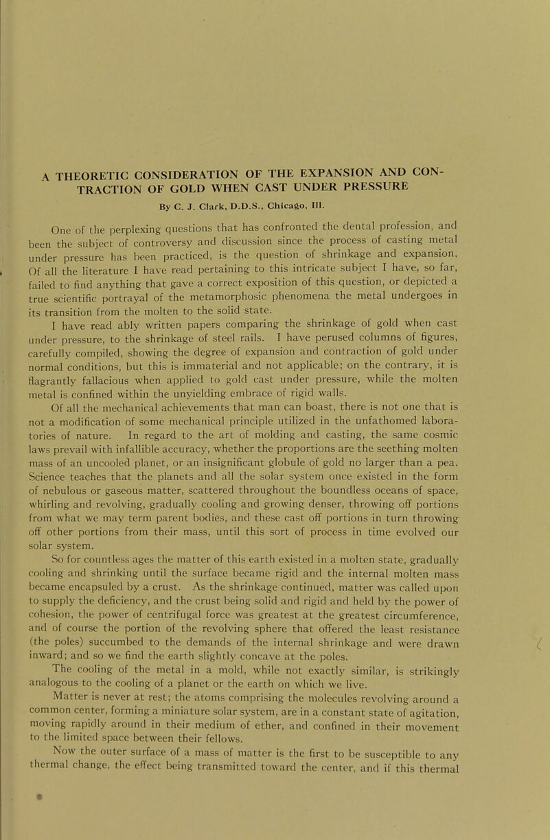 A THEORETIC CONSIDERATION OF THE EXPANSION AND CON- TRACTION OF GOLD WHEN CAST UNDER PRESSURE By C. J. Clark, D.D.S., Chicago, 111. One of the perplexing questions that has confronted the dental profession, and been the subject of controversy and discussion since the process of casting metal under pressure has been practiced, is the question of shrinkage and expansion. Of all the literature I have read pertaining to this intricate subject I have, so far, failed to find anything that gave a correct exposition of this question, or depicted a true scientific portrayal of the metamorphosic phenomena the metal undergoes in its transition from the molten to the solid state. I have read ably written papers comparing the shrinkage of gold when cast under pressure, to the shrinkage of steel rails. I have perused columns of figures, carefully compiled, showing the degree of expansion and contraction of gold under normal conditions, but this is immaterial and not applicable; on the contrary, it is flagrantly fallacious when applied to gold cast under pressure, while the molten metal is confined within the unyielding embrace of rigid walls. Of all the mechanical achievements that man can boast, there is not one that is not a modification of some mechanical principle utilized in the unfathomed labora- tories of nature. In regard to the art of molding and casting, the same cosmic laws prevail with infallible accuracy, whether the proportions are the seething molten mass of an uncooled planet, or an insignificant globule of gold no larger than a pea. Science teaches that the planets and all the solar system once existed in the form of nebulous or gaseous matter, scattered throughout the boundless oceans of space, whirling and revolving, gradually cooling and growing denser, throwing ofT portions from what we may term parent bodies, and these cast off portions in turn throwing off other portions from their mass, until this sort of process in time evolved our solar system. So for countless ages the matter of this earth existed in a molten state, gradually' cooling and shrinking until the surface became rigid and the internal molten mass became encapsuled by a crust. As the shrinkage continued, matter was called upon to supply the deficiency, and the crust being solid and rigid and held by the power of cohesion, the power of centrifugal force was greatest at the greatest circumference, and of course the portion of the revolving sphere that offered the least resistance (the poles) succumbed to the demands of the internal shrinkage and were drawn inward; and so we find the earth slightly concave at the poles. The cooling of the metal in a mold, while not exactly similar, is strikingly analogous to the cooling of a planet or the earth on which we live. Matter is never at rest; the atoms comprising the molecules revolving around a common center, forming a miniature solar system, are in a constant state of agitation, moving rapidly around in their medium of ether, and confined in their movement to the limited space between their fellows. Now the outer surface of a mass of matter is the first to be susceptible to any thermal change, the effect being transmitted toward the center, and if this thermal