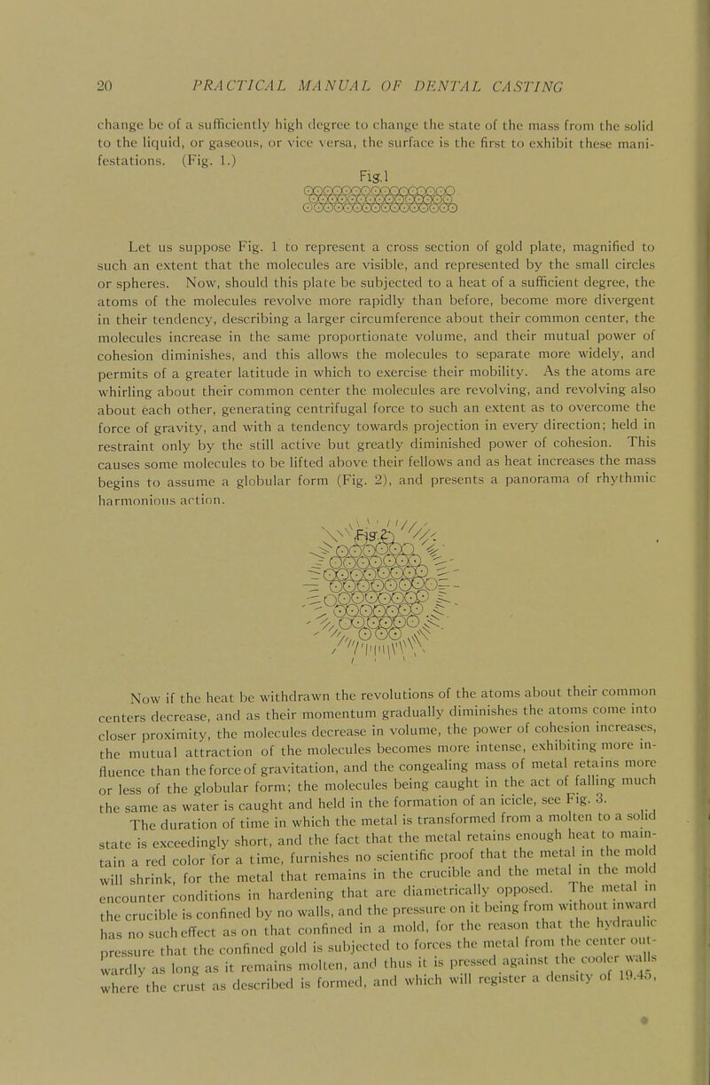 change be of a sufficiently high degree to change tlie state of the mass from the solid to the liquid, or gaseous, or vice versa, the surface is the first to exhibit these mani- festations. (Fig. 1.) Fis.1 Let us suppose Fig. 1 to represent a cross section of gold plate, magnified to such an extent that the molecules are visible, and represented by the small circles or spheres. Now, should this plate be subjected to a heat of a sufficient degree, the atoms of the molecules revolve more rapidly than before, become more divergent in their tendency, describing a larger circumference about their common center, the molecules increase in the same proportionate volume, and their mutual power of cohesion diminishes, and this allows the molecules to separate more widely, and permits of a greater latitude in which to exercise their mobility. As the atoms are whirling about their common center the molecules are revolving, and revolving also about each other, generating centrifugal force to such an extent as to overcome the force of gravity, and with a tendency towards projection in every direction; held in restraint only by the still active but greatly diminished power of cohesion. This causes some molecules to be lifted above their fellows and as heat increases the mass begins to assume a globular form (Fig. 2), and presents a panorama of rhythmic harmonious action. Now if the heat be withdrawn the revolutions of the atoms about their common centers decrease, and as their momentum gradually diminishes the atoms come into closer proximity, the molecules decrease in volume, the power of cohesion mcreases, the mutual attraction of the molecules becomes more intense, exhibitmg more in- fluence than the force of gravitation, and the congealing mass of metal retams more or less of the globular form; the molecules being caught in the act of fallmg much the same as water is caught and held in the formation of an icicle, see Fig. 3. The duration of time in which the metal is transformed from a molten to a sohd state is exceedingly short, and the fact that the metal retains enough heat to main- tain a red color for a time, furnishes no scientific proof that the metal in the mo d will shrink, for the metal that remains in the crucible and the metal in the mold encounter conditions in hardening that are diametrically opposed. The metal in the crucible is confined by no walls, and the pressure on it being from without inward has no such effect as on that confined in a mold, for the reason that the hydraulic pressure that the confined gold is subjected to forces the metal from the center ou - wardly as long as it remains molten, and thus it is pressed against the cooler al s lere the crust as described is formed, and which will register a density of lU.4o,