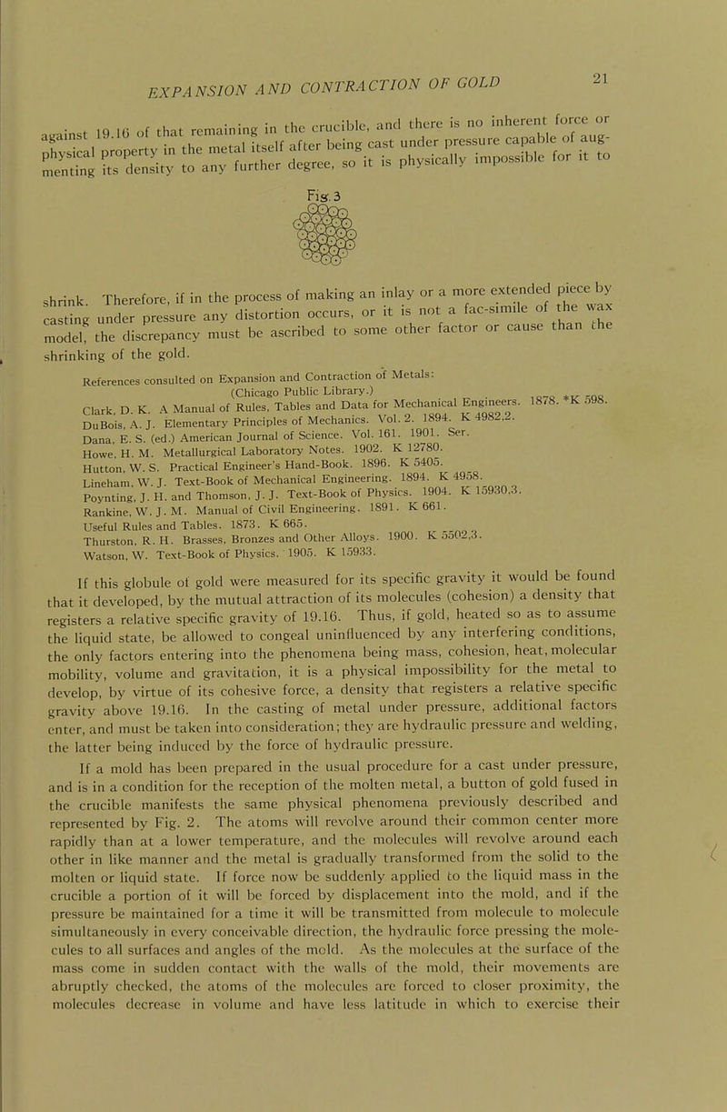 EXPANSION AND CONTRACTION OF GOL against 19 16 of that remaining in the crucible, and there is no inherent force or Ficr.3 shrink Therefore, if in the process of making an inky or a more extended piece by a ttg under pressure any distortion occurs, or it is not a facsimile of the wax model the discrepancy must be ascribed to some other factor or cause than the shrinking of the gold. References consulted on Expansion and Contraction of Metals: (Chicago Public Library.) ,„-o ^oe Clark, D.K. A Manual of Rules, Tables and Data for Mechanical Eng^^^^^^^ 18/8. K 598. DuBois.A.J. Elementary Principles of Mechanics. Vol.2. 1894. K 4982.2. Dana. E. S. (ed.) American Journal of Science. Vol.161. 1901. Ser. Howe. H. M. Metallurgical Laboratory Notes. 1902. K 12780. Hutton, W. S. Practical Engineer's Hand-Book. 1896. K 5405. Linehara. VV. J. Te.xt-Book of Mechanical Engineering. 1894. K 4958 Poynting, J. H. and Thomson, J.J. Text-Book of Physics. 1904. K 15930.3. Rankine, W. J. M. Manual of Civil Engineering. 1891. K661. Useful Rules and Tables. 1873. K 665. Thurston, R. H. Brasses, Bronzes and Other Alloys. 1900. K 5o0^.3. Watson, W. Text-Book of Physics. 1905. K 1.5933. If this globule of gold were measured for its specific gravity it would be found that it developed, by the mutual attraction of its molecules (cohesion) a density that registers a relative specific gravity of 19.16. Thus, if gold, heated so as to assume the liquid state, be allowed to congeal uninduenced by any interfering conditions, the only factors entering into the phenomena being mass, cohesion, heat, molecular mobility, volume and gravitation, it is a physical impossibility for the metal to develop, by virtue of its cohesive force, a density that registers a relative specific gravity above 19.16. In the casting of metal under pressure, additional factors enter, and must be taken into consideration; they are hydraulic pressure and welding, the latter being induced by the force of hydraulic pressure. If a mold has been prepared in the usual procedure for a cast under pressure, and is in a condition for the reception of the molten metal, a button of gold fused in the crucible manifests the same physical phenomena previously described and represented by Fig. 2. The atoms will revolve around their common center more rapidly than at a lower temperature, and the molecules will revolve around each other in like manner and the metal is gradually transformed from the solid to the molten or liquid state. If force now be suddenly applied to the liquid mass in the crucible a portion of it will be forced by displacement into the mold, and if the pressure be maintained for a time it will be transmitted from molecule to molecule simultaneously in every conceivable direction, the hydraulic force pressing the mole- cules to all surfaces and angles of the mold. As the molecules at the surface of the mass come in sudden contact with the walls of the mold, their movements are abruptly checked, the atoms of the molecules arc forced to closer proximity, the molecules decrease in volume and have less latitude in which to exercise their