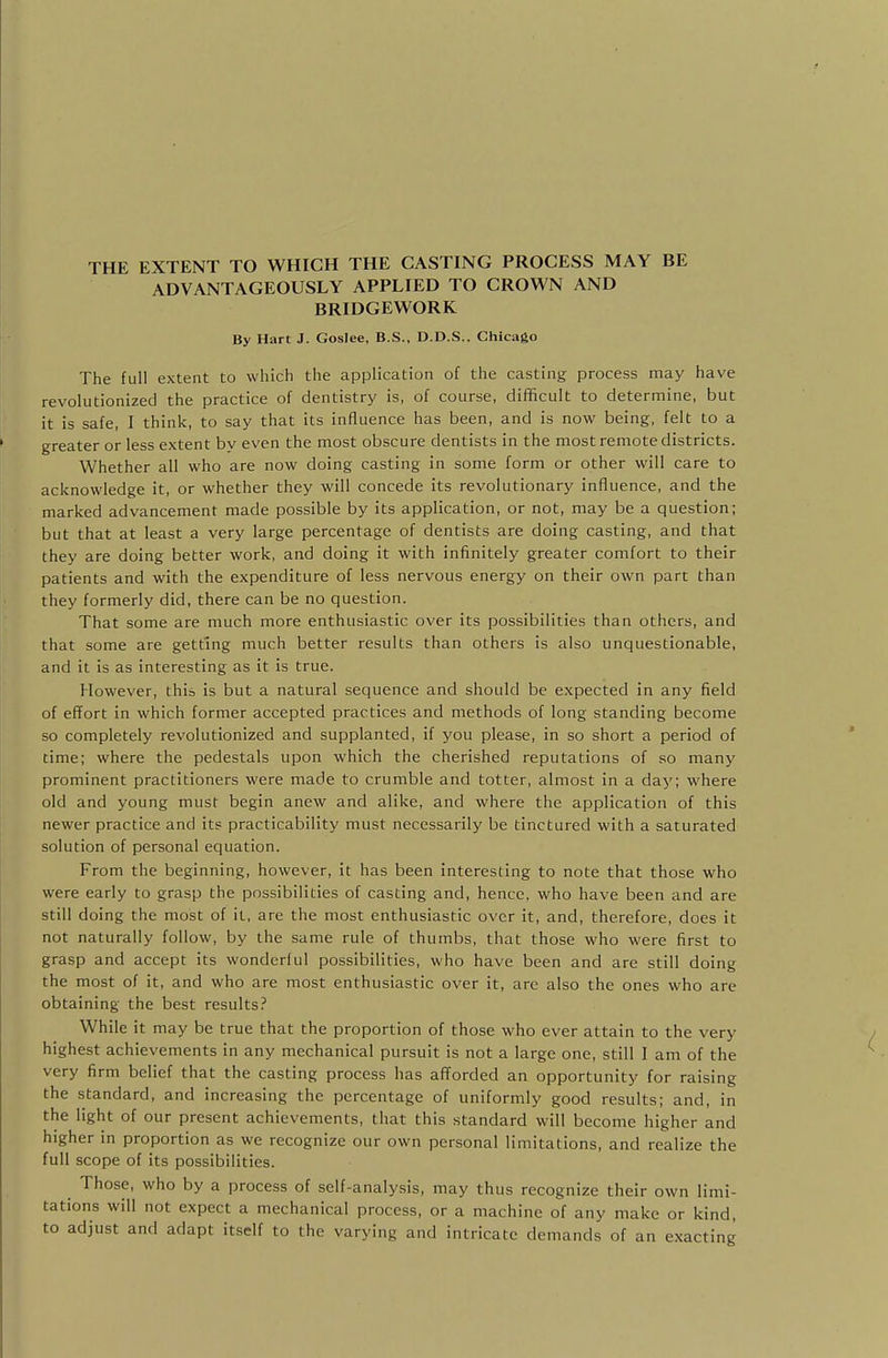 THE EXTENT TO WHICH THE CASTING PROCESS MAY BE ADVANTAGEOUSLY APPLIED TO CROWN AND BRIDGEWORK By Hart J. Goslee, B.S., D.D.S.. Chicago The full extent to which the application of the casting process may have revolutionized the practice of dentistry is, of course, difficult to determine, but it is safe, I think, to say that its influence has been, and is now being, felt to a greater or less extent by even the most obscure dentists in the most remote districts. Whether all who are now doing casting in some form or other will care to acknowledge it, or whether they will concede its revolutionary influence, and the marked advancement made possible by its application, or not, may be a question; but that at least a very large percentage of dentists are doing casting, and that they are doing better work, and doing it with infinitely greater comfort to their patients and with the expenditure of less nervous energy on their own part than they formerly did, there can be no question. That some are much more enthusiastic over its possibilities than others, and that some are getting much better results than others is also unquestionable, and it is as interesting as it is true. However, this is but a natural sequence and should be expected in any field of effort in which former accepted practices and methods of long standing become so completely revolutionized and supplanted, if you please, in so short a period of time; where the pedestals upon which the cherished reputations of so many prominent practitioners were made to crumble and totter, almost in a day; where old and young must begin anew and alike, and where the application of this newer practice and its practicability must necessarily be tinctured with a saturated solution of personal equation. From the beginning, however, it has been interesting to note that those who were early to grasp the possibilities of casting and, hence, who have been and are still doing the most of it, are the most enthusiastic over it, and, therefore, does it not naturally follow, by the same rule of thumbs, that those who were first to grasp and accept its wonderful possibilities, who have been and are still doing the most of it, and who are most enthusiastic over it, are also the ones who are obtaining the best results? While it may be true that the proportion of those who ever attain to the very highest achievements in any mechanical pursuit is not a large one, still I am of the very firm belief that the casting process has afforded an opportunity for raising the standard, and increasing the percentage of uniformly good results; and, in the light of our present achievements, that this standard will become higher and higher in proportion as we recognize our own personal limitations, and realize the full scope of its possibilities. Those, who by a process of self-analysis, may thus recognize their own limi- tations will not expect a mechanical process, or a machine of any make or kind, to adjust and adapt itself to the varying and intricate demands of an exacting