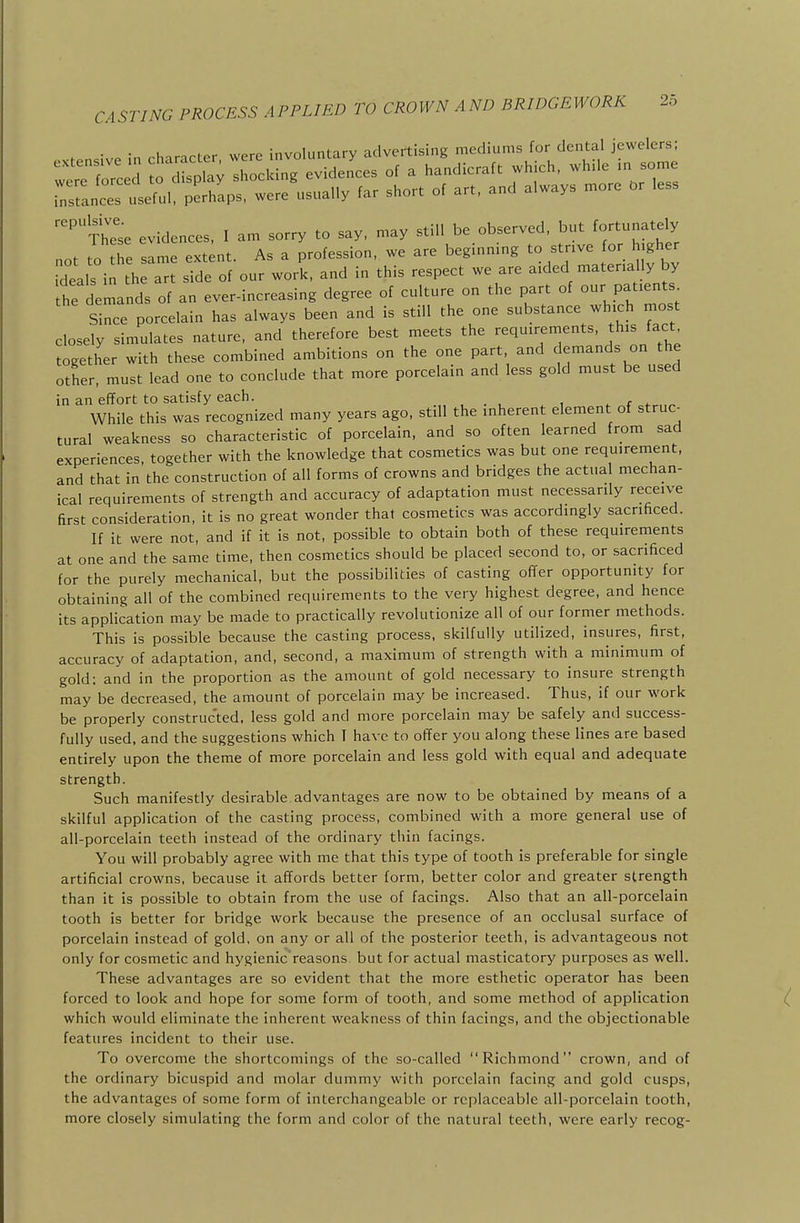 . ;v. ;n rharacter were involuntary advertising mediums for dental jewelers; ::;rT orced o d splav  cldng eviden'ces of a handicraft which, while m some ;:st:nce?if:i. perhaps, were usually far short of art. and always more t>r less 'Xhe'se evidences. I am sorry to say, may still be observed, but fortunately not to the same extent. As a profession, we are beginning to strive for higher deals in h a side of our work, and in this respect we are aided materially by he demands of an ever-increasing degree of culture on the part of our patients Since porcelain has always been and is still the one substance which most closely simulates nature, and therefore best meets the requirements, this fact together with these combined ambitions on the one part and demands on he other, must lead one to conclude that more porcelain and less gold must be used in an effort to satisfy each. . . , , . <■ <- While this was recognized many years ago, still the inherent element of struc- tural weakness so characteristic of porcelain, and so often learned from sad experiences, together with the knowledge that cosmetics was but one requirement, and that in the construction of all forms of crowns and bridges the actual mechan- ical requirements of strength and accuracy of adaptation must necessarily receive first consideration, it is no great wonder that cosmetics was accordingly sacrificed. If it were not, and if it is not, possible to obtain both of these requirements at one and the same time, then cosmetics should be placed second to, or sacrificed for the purely mechanical, but the possibilities of casting offer opportunity for obtaining all of the combined requirements to the very highest degree, and hence its application may be made to practically revolutionize all of our former methods. This is possible because the casting process, skilfully utilized, insures, first, accuracy of adaptation, and, second, a maximum of strength with a minimum of gold: and in the proportion as the amount of gold necessary to insure strength may be decreased, the amount of porcelain may be increased. Thus, if our work be properly constructed, less gold and more porcelain may be safely and success- fully used, and the suggestions which I have to offer you along these lines are based entirely upon the theme of more porcelain and less gold with equal and adequate strength. Such manifestly desirable advantages are now to be obtained by means of a skilful application of the casting process, combined with a more general use of all-porcelain teeth instead of the ordinary thin facings. You will probably agree with me that this type of tooth is preferable for single artificial crowns, because it affords better form, better color and greater strength than it is possible to obtain from the use of facings. Also that an all-porcelain tooth is better for bridge work because the presence of an occlusal surface of porcelain instead of gold, on any or all of the posterior teeth, is advantageous not only for cosmetic and hygienic reasons, but for actual masticatory purposes as well. These advantages are so evident that the more esthetic operator has been forced to look and hope for some form of tooth, and some method of application which would eliminate the inherent weakness of thin facings, and the objectionable features incident to their use. To overcome the shortcomings of the so-called Richmond crown, and of the ordinary bicuspid and molar dummy with porcelain facing and gold cusps, the advantages of some form of interchangeable or replaceable all-porcelain tooth, more closely simulating the form and color of the natural teeth, were early recog-