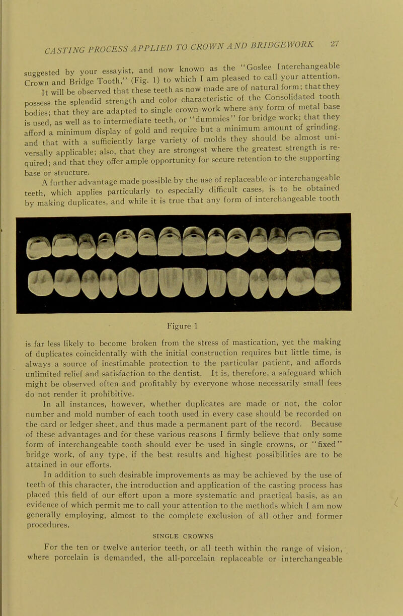 suggested by your essayist, and now known as the Goslee Interchangeable Crown and Bridge Tooth.- (Fig. 1) to which I am pleased to cal your attent.on. It will be observed that these teeth as now made are of natural form; that they possess the splendid strength and color characteristic of the Consolidated tooth bodies; that they are adapted to single crown work where any form o metal base is used, as well as to intermediate teeth, or dummies for bridge work; that they afford a minimum display of gold and require but a minimum amount of grinding, and that with a sufficiently large variety of molds they should be almost uni- versally applicable; also, that they are strongest where the greatest strength is re- quired; and that they offer ample opportunity for secure retention to the supporting base or structure. . A further advantage made possible by the use of replaceable or interchangeable teeth, which applies particularly to especially difficult cases, is to be obtained by making duplicates, and while it is true that any form of interchangeable tooth Figure 1 is far less likely to become broken from the stress of mastication, yet the making of duplicates coincidentally with the initial construction requires but little time, is always a source of inestimable protection to the particular patient, and affords unlimited relief and satisfaction to the dentist. It is, therefore, a safeguard which might be observed often and profitably by everyone whose necessarily small fees do not render it prohibitive. In all instances, however, whether duplicates are made or not, the color number and mold number of each tooth used in every case should be recorded on the card or ledger sheet, and thus made a permanent part of the record. Because of these advantages and for these various reasons I firmly believe that only some form of interchangeable tooth should ever be used in single crowns, or fixed bridge work, of any type, if the best results and highest possibilities are to be attained in our efforts. In addition to such desirable improvements as may be achieved by the use of teeth of this character, the introduction and application of the casting process has placed this field of our effort upon a more systematic and practical basis, as an evidence of which permit me to call your attention to the methods which I am now generally employing, almost to the complete exclusion of all other and former procedures. SINGLE CROWNS For the ten or twelve anterior teeth, or all teeth within the range of vision, where porcelain is demanded, the all-porcelain replaceable or interchangeable