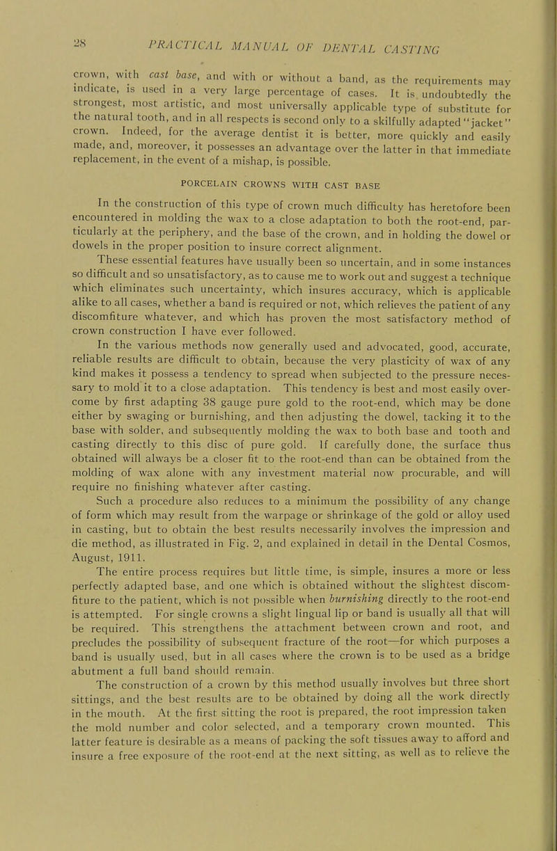 crown, with cast base, and with or without a band, as the requirements may indicate, is used in a very large percentage of cases. It is undoubtedly the strongest, most artistic, and most universally applicable type of substitute for the natural tooth, and in all respects is second only to a skilfully adapted jacket  crown. Indeed, for the average dentist it is better, more quickly and easily made, and, moreover, it possesses an advantage over the latter in that immediate replacement, in the event of a mishap, is possible. PORCELAIN CROWNS WITH CAST BASE In the construction of this type of crown much difficulty has heretofore been encountered in molding the wax to a close adaptation to both the root-end, par- ticularly at the periphery, and the base of the crown, and in holding the dowel or dowels in the proper position to insure correct alignment. These essential features have usually been so uncertain, and in some instances so difficult and so unsatisfactory, as to cause me to work out and suggest a technique which eliminates such uncertainty, which insures accuracy, which is applicable alike to all cases, whether a band is required or not, which relieves the patient of any discomfiture whatever, and which has proven the most satisfactory method of crown construction I have ever followed. In the various methods now generally used and advocated, good, accurate, reliable results are difficult to obtain, because the very plasticity of wax of any kind makes it possess a tendency to spread when subjected to the pressure neces- sary to mold it to a close adaptation. This tendency is best and most easily over- come by first adapting 38 gauge pure gold to the root-end, which may be done either by swaging or burnishing, and then adjusting the dowel, tacking it to the base with solder, and subsequently molding the wax to both base and tooth and casting directly to this disc of pure gold. If carefully done, the surface thus obtained will always be a closer fit to the root-end than can be obtained from the molding of wax alone with any investment material now procurable, and will require no finishing whatever after casting. Such a procedure also reduces to a minimum the possibility of any change of form which may result from the warpage or shrinkage of the gold or alloy used in casting, but to obtain the best results necessarily involves the impression and die method, as illustrated in Fig. 2, and explained in detail in the Dental Cosmos, August, 1911. The entire process requires but little time, is simple, insures a more or less perfectly adapted base, and one which is obtained without the slightest discom- fiture to the patient, which is not possible when burnishing directly to the root-end is attempted. For single crowns a slight lingual lip or band is usually all that will be required. This strengthens the attachment between crown and root, and precludes the possibility of subsequent fracture of the root—for which purposes a band is usually used, but in all cases where the crown is to be used as a bridge abutment a full band should remnin. The construction of a crown by this method usually involves but three short sittings, and the best results are to be obtained by doing all the work directly in the mouth. At the first sitting the root is prepared, the root impression taken the mold number and color selected, and a temporary crown mounted. This latter feature is desirable as a means of packing the soft tissues away to afford and insure a free exposure of the root-end at the next sitting, as well as to relieve the