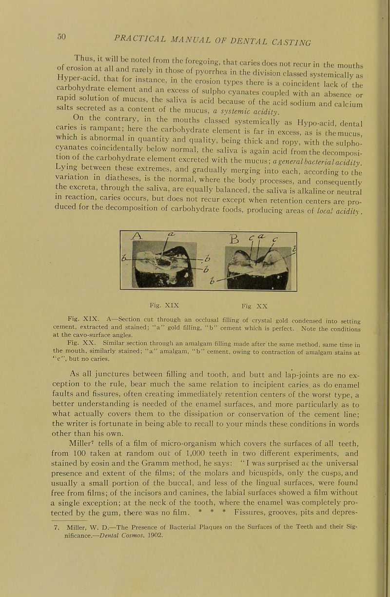 Thus. It w,ll be noted from the foregoing, that caries does not recur in the mouths of erosion at all and rarely in those of pyorrhea in the division classed systemicTy a Hyper-acid that for mstance, in the erosion types there is a coincident laTof th arbohyc rate element and an excess of sulpho cyanates coupled with an absen e or apid solu ion of mucus, the saliva is acid because of the acid sodium and calcium salts secreted as a content of the mucus, a systemic acidity _ On the contrary, in the mouths classed systemically as Hypo-acid, dental canes is rampant; here the carbohydrate element is far in excess, as is the mucus, which IS abnormal in quantity and quality, being thick and ropy, with the sulpho- cyanates comcidentally below normal, the saliva is again acid fromthe decomposi- lon of the carbohydrate element excreted with the mucus; a general bacterial acidity Lymg between these extremes, and gradually merging into each, according to the variation in diatheses, is the normal, where the body processes, and consequently the excreta, through the saliva, are equally balanced, the saliva is alkalineor neutral in reaction, caries occurs, but does not recur except when retention centers are pro- duced for the decomposition of carbohydrate foods, producing areas of local acidity Fig. XIX Fig XX Fig. XIX. A—Section cut througii an occlusal filling of crystal gold condensed into setting cement, extracted and stained; -'a gold filling, b cement which is perfect. Note the conditions at the cavo-surface angles. Fig. XX. Similar section througii an amalgam filling made after the same method, same time in the mouth, similarly stained; a amalgam, b cement, owing to contraction of amalgam stains at ' c, but no caries. As all junctures between filling and tooth, and butt and lap-joints are no ex- ception to the rule, bear much the same relation to incipient caries, as do enamel faults and fissures, often creating immediately retention centers of the worst type, a better understanding is needed of the enamel surfaces, and more particularly as to what actually covers them to the dissipation or conservation of the cement line; the writer is fortunate in being able to recall to your minds these conditions in words other than his own. Miller''^ tells of a film of micro-organism which covers the surfaces of all teeth, from 100 taken at random out of 1,000 teeth in two different experiments, and stained by eosin and the Gramm method, he says: I was surprised ac the universal presence and extent of the films; of the molars and bicuspids, only the cusps, and usually a small portion of the buccal, and less of the lingual surfaces, were found free from films; of the incisors and canines, the labial surfaces showed a film without a single exception; at the neck of the tooth, where the enamel was completely pro- tected by the gum, there was no film. * * + Fissures, grooves, pits and dcpres- 7. Miller, W. D.—The Presence of Bacterial Plaques on the Surfaces of the Teeth and their Sig- nificance.—Dental Cosmos. 1902.