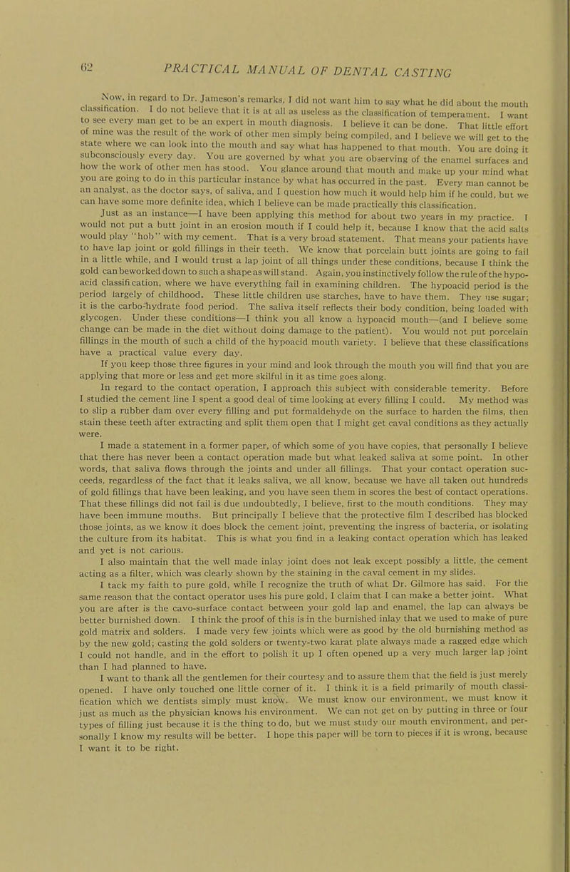 Now. m regard to Dr. Jameson's remarks, I did not want him to say what lie did about the mouth classihcation. I do not believe that it is at all as useless as the classification of temperament. I want to see every man get to be an e.^pert in mouth diagnosis. I believe it can be done. That little effort of mme was the result of th« work of other men simply being compiled, and I believe we will get to the state where we can look into the mouth and say what has happened to that mouth. You are doing it subconsciously every day. You are governed by what you are observing of the enamel surfaces and how the work of other men has stood. You glance around that mouth and make up your mind what you are going to do in this particular instance by what has occurred in the past. Every man cannot be an analyst, as the doctor says, of saliva, and I question how much it would help him if he coiUd, but we can have some more definite idea, which I believe can be made practically this classification. Just as an instance—I have been applying this method for about two years in my practice. I would not put a butt joint in an erosion mouth if I could help it. because 1 know that the acid salts would play  hob  with my cement. That is a very broad statement. That means your patients have to have lap joint or gold fillings in their teeth. We know that porcelain butt joints are going to fail in a little while, and I would trust a lap joint of all things under these conditions, because I think the gold can beworked down to such a shape as will stand. Again, you instinctively follow the rule of the hypo- acid classification, where we have everything fail in examining children. The hypoacid period is the period largely of childhood. These little children use starches, have to have them. They use sugar; it is the carbo-hydrate food period. The saliva itself reflects their body condition, being loaded with glycogen. Under these conditions—I think you all know a hypoacid mouth—(and I believe some change can be made in the diet without doing damage to the patient). You would not put porcelain fillings in the mouth of such a child of the hypoacid mouth variety. I believe that these classifications have a practical value every day. If you keep those three figures in your mind and look through the mouth you will find that you are applying that more or less and get more skilful in it as time goes along. In regard to the contact operation, I approach this subject with considerable temerity. Before I studied the cement line I spent a good deal of time looking at every filling I could. My method was to slip a rubber dam over every filling and put formaldehyde on the surface to harden the films, then stain these teeth after extracting and split them open that I might get caval conditions as they actually were. I made a statement in a former paper, of which some of you have copies, that personally I believe that there has never been a contact operation made but what leaked saliva at some point. In other words, that saliva flows through the joints and under all fillings. That your contact operation suc- ceeds, regardless of the fact that it leaks saliva, we all know, because we have all taken out hundreds of gold fillings that have been leaking, and you have seen them in scores the best of contact operations. That these fillings did not fail is due undoubtedly, I believe, first to the mouth conditions. They may have been immune mouths. But principally I believe that the protective film I described has blocked those joints, as we know it does block the cement joint, preventing the ingress of bacteria, or isolating the culture from its habitat. This is what you find in a leaking contact operation which has leaked and yet is not carious. I also maintain that the well made inlay joint does not leak exxept possibly a little, the cement acting as a filter, which was clearly shown by the staining in the caval cement in my slides. I tack my faith to pure gold, while I recognize the truth of what Dr. Gil more has said. For the same reason that the contact operator uses his pure gold, I claim that I can make a better joint. What you are after is the cavo-surface contact between your gold lap and enamel, the lap can always be better burnished down. I think the proof of this is in the burnished inlay that we used to make of pure gold matrix and solders. I made very few joints which were as good by the old burnishing method as by the new gold; casting the gold solders or twenty-two karat plate always made a ragged edge which I could not handle, and in the effort to polish it up I often opened up a very much larger lap joint than I had planned to have. I want to thank all the gentlemen for their courtesy and to assure them that the field is just merely opened. I have only touched one little corner of it. I think it is a field primarily of mouth classi- fication which we dentists simply must know. We must know our environment, we must know it just as much as the physician knows his environment. We can not get on by putting in three or four types of filling just because it is the thing to do. but we must study our mouth environment, and per- sonally I know my results will be better. I hope this paper will be torn to pieces if it is wrong, because