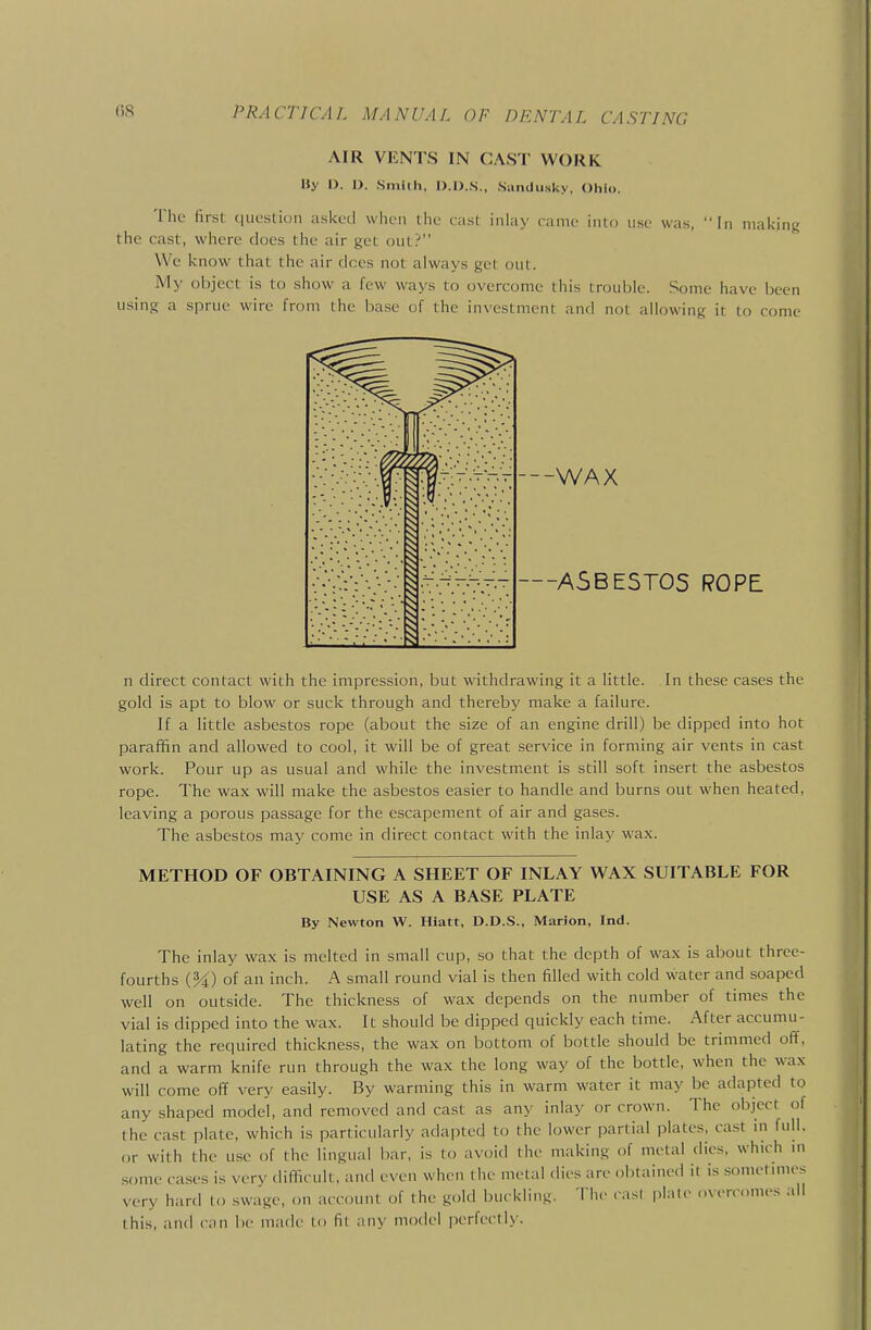AIR VENTS IN CAST WORK By D. D. Sniiih, D.D.S., Sandusky, Ohio. The first question asked wlicii the cast inhiy rame into use was, In making the cast, where does the air get out? We know that the air dees not always get out. My object is to show a few ways to overcome this trouble. Some have been using a sprue wire from the base of the investment and not allowing it to come •-—-WAX .T^.^^AV-—ASBESTOS ROPE n direct contact with the impression, but withdrawing it a little. In these cases the gold is apt to blow or suck through and thereby make a failure. If a little asbestos rope (about the size of an engine drill) be dipped into hot paraffin and allowed to cool, it will be of great service in forming air vents in cast work. Pour up as usual and while the investment is still soft insert the asbestos rope. The wax will make the asbestos easier to handle and burns out when heated, leaving a porous passage for the escapement of air and gases. The asbestos may come in direct contact with the inlay wax. METHOD OF OBTAINING A SHEET OF INLAY WAX SUITABLE FOR USE AS A BASE PLATE By Newton W. Hiatt, D.D.S., Marion, Ind. The inlay wax is melted in small cup, so that the depth of wax is about three- fourths (M) of an inch. A small round vial is then filled with cold water and soaped well on outside. The thickness of wax depends on the number of times the vial is dipped into the wax. It should be dipped quickly each time. After accumu- lating the required thickness, the wax on bottom of bottle should be trimmed off, and a warm knife run through the wax the long way of the bottle, when the wax will come off very easily. By warming this in warm water it may be adapted to any shaped model, and removed and cast as any inlay or crown. The object of the cast plate, which is particularly adapted to the lower partial plates, cast in full, or with the use of the lingual bar, is to avoid the making of metal dies, which in some cases is very difficult, and even when the metal dies are obtained it is sometimes very hard to swage, on account of the gold bu. kling. Tiie cas( plate overcomes all this, and can be made to fit any model perfectly.