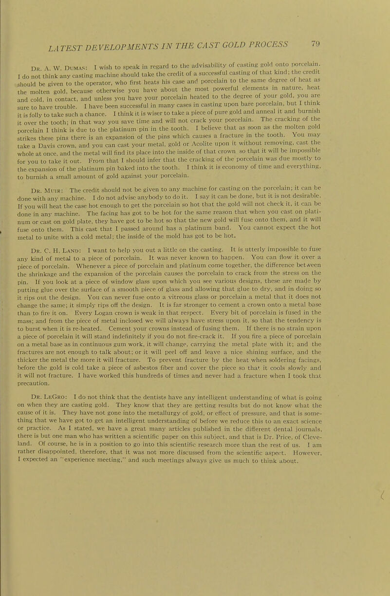 Dk \ W Dumas: I wish to speak in regard to tlie advisability of casting gold onto porcelani. I do not think anv casting machine should take the credit of a successful casting of that knid; the credit should be given to the operator, who first heats his case and porcelain to the same degree of heat as the molten gold, because otherwise you have about the most powerful elements m nature, heat and cold in contact, and unless you have your porcelain heated to the degree of your gold, you are sure to have trouble. I have been successful in many cases in casting upon bare porcelain, but I think it is folly to take such a chance. I think it is wiser to take a piece of pure gold and anneal it and burnish it over the tooth; in that way you save time and will not crack your porcelain. The cracking of the porcelain I think is due to the platinum pin in the tooth. I believe that as soon as the molten gold strikes these pins there is an expansion of the pins which causes a frticture in the tooth. You may take a Davis crown, and you can cast your metal, gold or Acolite upon it without removing, cast the whole at once, and the metal will find its place into the inside of that crown so that it will be impossible for you to take it out. From that I should infer that the cracking of the porcelain was due mostly to the expansion of the platinum pin baked into the tooth. I think it is economy of time and everything, to burnish a small amount of gold against your porcelain. Dr. Mi'ir: The credit should not be given to any machine for casting on the porcelain; it can be done with any machine. I do not advise anybody to do it. I say it can be done, but it is not desirable. If you will heat the case hot enough to get the porcelain so hot that the gold will not check it, it can be done in any machine. The facing has got to be hot for the same reason that when you cast on plati- num or cast on gold plate, they have got to be hot so that the new gold will fuse onto them, and it will fuse onto them. This cast that I passed around has a platinum band. You cannot expect the hot metal to unite with a cold metal; the inside of the mold has got to be hot. Dr. C. H. Land: I want to help you out a little on the casting. It is utterly impossible to fuse any kind of metal to a piece of porcelain. It was never known to happen. You can fiow it over a piece of porcelain. Whenever a piece of porcelain and platinum come together, the difference betiveen the shrinkage and the expansion of the porcelain causes the porcelain to crack from the stress on the pin. If you look at a piece of window glass upon which you see various designs, these are made by putting glue over the surface of a smooth piece of glass and allowing that glue to dry, and in doing so it rips out the design. You can never fuse onto a vitreous glass or porcelain a metal that it does not change the same; it simply rips off the design. It is far stronger to cement a crown onto a metal base than to fire it on. Every Logan crown is weak in that respect. Every bit of porcelain is fused in the mass; and from the piece of metal inclosed we will always have stress upon it, so that the tendency is to burst when it is re-heated. Cement your crowns instead of fusing them. If there is no strain upon a piece of porcelain it will stand indefinitely if you do not fire-crack it. If you fire a piece of porcelain on a metal base as in continuous gum work, it will change, carrying the metal plate with it; and the fractures are not enough to talk about; or it will peel off and leave a nice shining surface, and the thicker the metal the more it will fracture. To prevent fracture by the heat when soldering facings, before the gold is cold take a piece of asbestos fiber and cover the piece so that it cools slowly and it will not fracture. I have worked this hundreds of times and never had a fracture when I took that precaution. Dr. LeGro: I do not think that the dentists have any intelligent understanding of what is going on when they are casting gold. They know that they are .getting results but do not know what the cause of it is. They have not gone into the metallurgy of gold, or effect of pressure, and that is some- thing that we have got to get an intelligent understanding of before we reduce this to an e.xact science or practice. As I stated, we have a great many articles published in the difi'erent dental journals, there is but one man who has written a scientific paper on this subject, and that is Dr. Price, of Cleve- land. Of course, he is in a position to go into this scientific research more than the rest of us. I am rather disappointed, therefore, that it was not more discussed from the scientific aspect. However. I expected an ' experience meeting, and such meetings always give us much to think about.