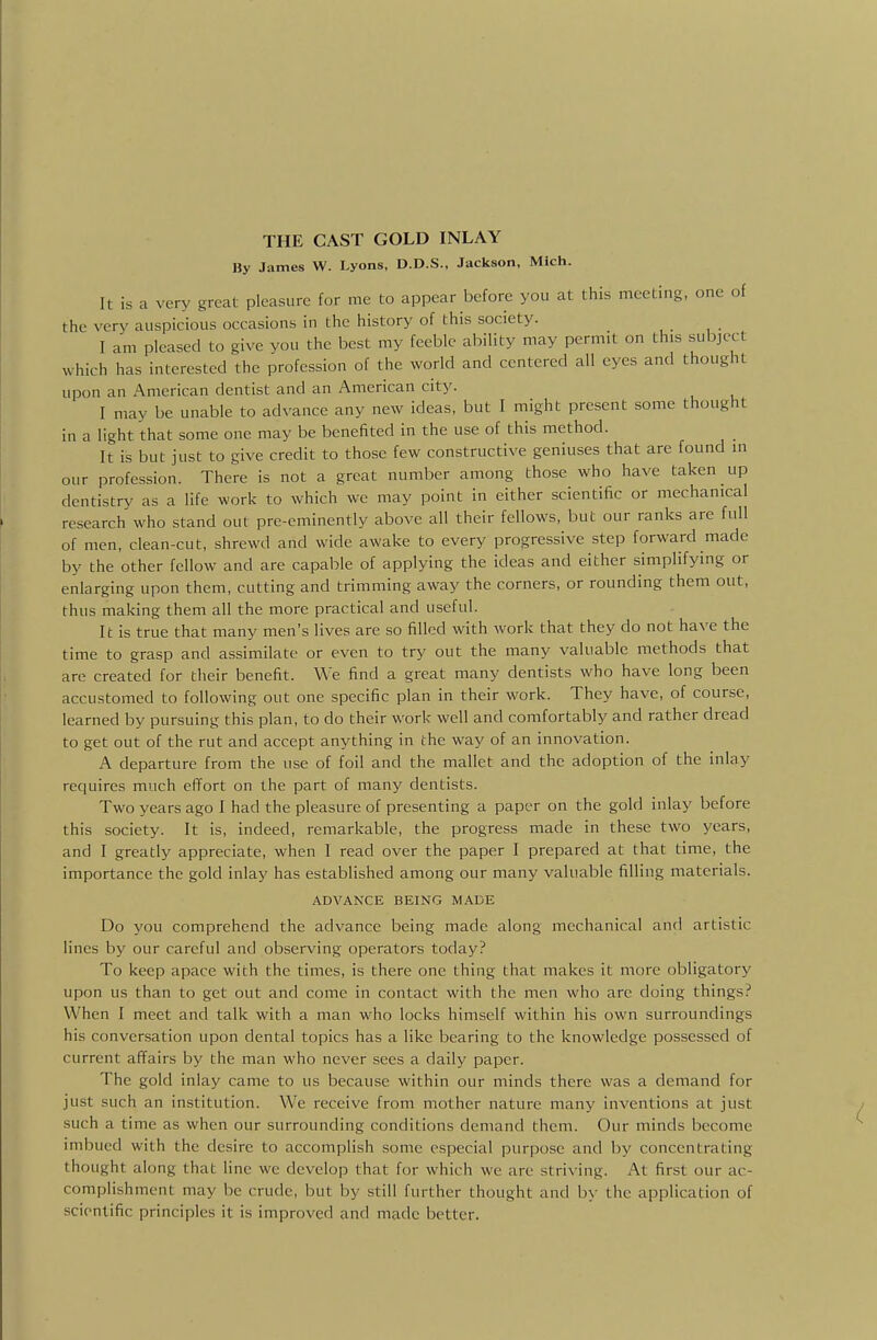 By James W. Lyons, D.D.S., Jackson, Mich. It is a very great pleasure for me to appear before you at this meeting, one of the very auspicious occasions in the history of this society. I am pleased to give you the best my feeble ability may permit on this subject which has interested the profession of the world and centered all eyes and thought upon an American dentist and an American city. I may be unable to advance any new ideas, but 1 might present some thought in a light that some one may be benefited in the use of this method. It is but just to give credit to those few constructive geniuses that are found in our profession. There is not a great number among those who have taken up dentistry as a life work to which we may point in either scientific or mechanical research who stand out pre-eminently above all their fellows, but our ranks are full of men, clean-cut, shrewd and wide awake to every progressive step forward made by the other fellow and are capable of applying the ideas and either simplifying or enlarging upon them, cutting and trimming away the corners, or rounding them out, thus making them all the more practical and useful. It is true that many men's lives are so filled with work that they do not have the time to grasp and assimilate or even to try out the many valuable methods that are created for their benefit. We find a great many dentists who have long been accustomed to following out one specific plan in their work. They have, of course, learned by pursuing this plan, to do their work well and comfortably and rather dread to get out of the rut and accept anything in the way of an innovation. A departure from the use of foil and the mallet and the adoption of the inlay requires much effort on the part of many dentists. Two years ago I had the pleasure of presenting a paper on the gold inlay before this society. It is, indeed, remarkable, the progress made in these two years, and I greatly appreciate, when I read over the paper I prepared at that time, the importance the gold inlay has established among our many valuable filling materials. ADVANCE BEING MADE Do you comprehend the advance being made along mechanical and artistic lines by our careful and observing operators today? To keep apace with the times, is there one thing that makes it more obligatory upon us than to get out and come in contact with the men who are doing things? When I meet and talk with a man who locks himself within his own surroundings his conversation upon dental topics has a like bearing to the knowledge possessed of current affairs by the man who never sees a daily paper. The gold inlay came to us because within our minds there was a demand for just such an institution. We receive from mother nature many inventions at just such a time as when our surrounding conditions demand them. Our minds become imbued with the desire to accomplish some especial purpose and by concentrating thought along that line we develop that for which we are .striving. At first our ac- complishment may be crude, but by still further thought and by the application of scientific principles it is improved and made better.