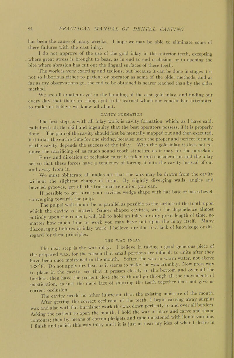 has been the cause of many wrecks. I hope we may be able to eliminate some of these failures with the cast inlay. I do not approve of the use of the gokl inlay in the anterior teeth, excepting where great stress is brought to bear, as in end to end occlusion, or in opening the bite where abrasion has cut out the lingual surfaces of the.sc teeth. The work is very exacting and tedious, but because it can be done in stages it is not so laborious either to patient or operator as some of the older methods, and as far as my observations go, the end to be obtained is nearer reached than by the older method. We are all amateurs yet in the handling of the cast gold inlay, and finding out every day that there are things yet to be learned which our conceit had attempted to make us believe we knew all about. CAVITY FORMATION The first step as with all inlay work is cavity formation, which, as I have said, calls forth all the skill and ingenuity that the best operators possess, if it is properly done. The plan of the cavity should first be mentally mapped out and then executed, if it takes the entire time for one sitting, because upon the proper and perfect forming of the cavity depends the success of the inlay. With the gold inlay it does not re- quire the sacrificing of as much sound tooth structure as it may for the porcelain. Force and direction of occlusion must be taken into consideration and the inlay set so that these forces have a tendency of forcing it into the cavity instead of out and away from it. We must obliterate all undercuts that the wax may be drawn from the cavity without the slightest change of form. By slightly diverging walls, angles and beveled grooves, get all the frictional retention you can. If possible to get, form your cavities wedge shape with flat base or bases bevel, converging towards the pulp. The pulpal wall should be as parallel as possible to the surface of the tooth upon which the cavity is located. Saucer shaped cavities, with the dependence almost entirely upon the cement, will fail to hold an inlay for any great length of time, no matter how much time or work you may have put upon the inlay itself. Many discouraging failures in inlay work, I believe, are due to a lack of knowledge or dis- regard for these principles. THE WAX INLAY The next step is the wax inlay. I believe in taking a good generous piece of the prepared wax, for the reason that small portions are difficult to unite after they have been once moistened in the mouth. Soften the wax in warm water, not above 138° F Do not apply dry heat as it seems to make the wax crumbly. Now press wax to place in the cavity, see that it presses closely to the bottom and over all the borders then have the patient close the teeth and go through all the movements of mastication, as just the mere fact of shutting the teeth together does not give us correct occlusion. . . . r . The cavity needs no other lubricant than the existing moisture of the mouth. After getting the correct occlusion of the teeth, I begin carving away surplus wax and also with flat burnisher work the wax down perfectly to and over all borders. Asking the patient to open the mouth, I hold the wax in place and carve and shape contours; then by means of cotton pledgets and tape moistened with liquid vaseline. I finish and polish this wax inlay until it is just as near my idea of what I desire in
