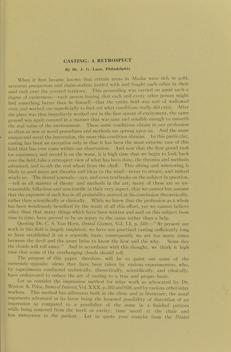 By Dr. J. G. Lane, Philadelphia When it first became known that certain areas in Alaska weie rich in gold, ravenous prospectors and claim-stakers jostled with and fought each other in their mad rush over the coveted territory. This proceeding was carried cm amid such a degree of excitement,—each person fearing that each and every other person might find something better than he himself—that the entire field was sort of wallowed over, and worked coo superficially to find out what conditions really did e.xist. After the place was thus imperfectly worked out in the first spasm of excitement, the same ground was again covered in a manner that was sane antl sensible enough to unearth the real value of the environment. These same conditions obtain in our profession as often as new or novel procedures and methods are sprung upon us. And the more unique and novel the innovation, the more this condition obtains. In this particular, casting has been an exception only in that it has been the most extreme case of this kind that has ever come within our observation. And now that the first grand rush for supremacy and record is on the wane, it is high time that we begin to look back over the field, take a retrospect view of what has been done, the theories and methods advanced, and to sift the real wheat from the chaff. This sifting and winnowing is likely to send many pet theories and ideas to the wind—never to return; and indeed wisely so. The dental journals,—aye, and even textbooks on the subject in question, —tell us all manner of theory and methods in the art; many of these are so un- reasonable, fallacious and unscientific in their very aspect, that we cannot but assume that the exponent of such has in all probability arrived at his conclusion theoretically, rather than scientifically or clinically. While we know that the profession as a whole has been wondrously benefited by the result of all this effort, yet we cannot believe other than that many things which have been written and said on this subject from time to time, have proved to be an injury to the cause rather than a help. Quoting Dr. C. S. Van Horn, Dental Cosmos, Vol. LI, p. 549:—At present our work in this field is largely empirical; we have not practised casting sufficiently long to have established it on a scientific basis; consequently we are too many times between the devil and the azure brine to know the how and the why. Some day the clouds will roll away. And in accordance with this thought, we think it high time that some of the overhanging clouds should roll. The purpose of this paper, therefore, will be to point out some of the extremely opposite views that have been taken by various experimenters, who, by experiments conducted technically, theoretically, scientifically, and clinically, have endeavored to reduce the art of casting to a true and proper basis. Let us consider the impression method for inlay work as advocated by Dr. Weston A. Price, 7/emjo//rate?-e5;, Vol. XXX, p, 363 and 938, and by various otherinlay workers. This method has adherents both in the clinic and in literature; the usual arguments advanced in its favor being the lessened possibility of distortion of an impression as compared to a possibility of the same in a finished pattern while being removed from the teeth or cavity; time saved at the chair and less annoyance to the patient. Let us quote your essayist from the DeuM