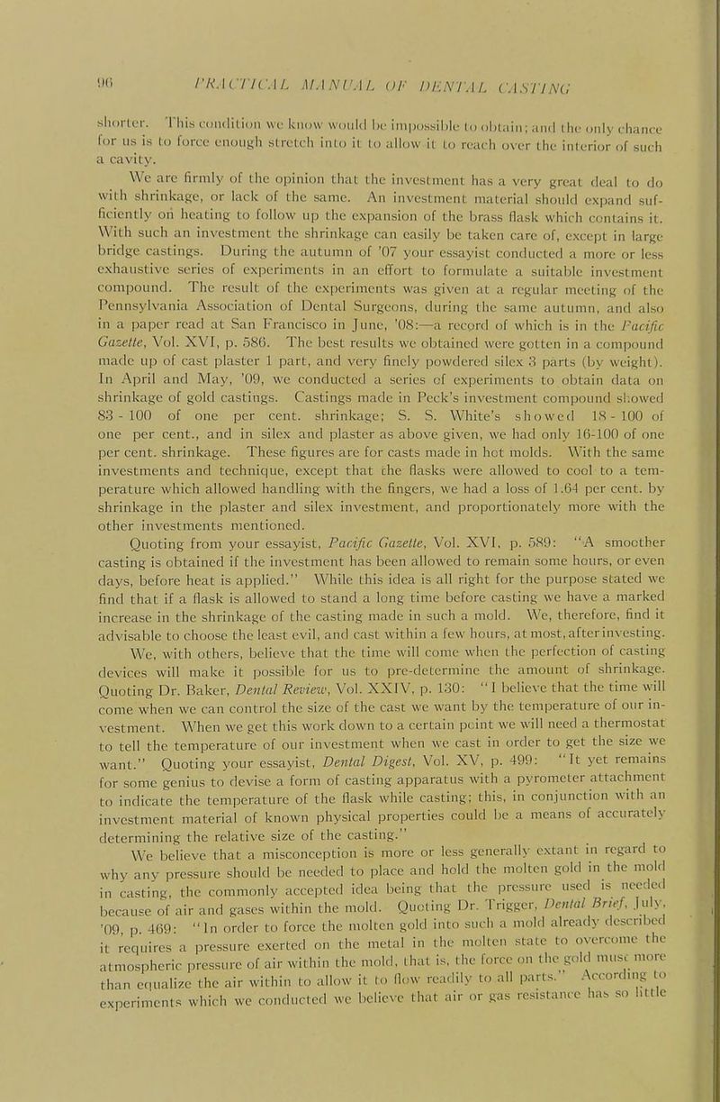 shorter. Tliis loiulitioii \vc know would he impossible to oijtiiiii; and tiiu only chance for us is to force enough stretch into it to allow it to reach over the interior of such a cavi(;y. We are firmly of the opinion that the investment has a very great deal to do with shrinkage, or lack of the same. An investment material should expand suf- ficiently on heating to follow up the expansion of the brass flask which contains it. With such an investment the shrinkage can easily be taken care of, e.xcept in large bridge castings. During the autumn of '07 your essayist conducted a more or less exhaustive series of experiments in an effort to formulate a suitable investment compound. The result of the experiments was given at a regular meeting of the Pennsylvania Association of Dental Surgeons, during the same autumn, and also in a paper read at San Francisco in June, '08:—a record of which is in the Pacific Gazette, Vol. XVI, p. 586. The best results \vc obtained were gotten in a compound made up of cast plaster 1 part, and very finely powdered silcx 3 parts (by weight). In April and May, '09, we conducted a series of experiments to obtain data on shrinkage of gold castings. Castings made in Peck's investment compound sl.owed 83 - 100 of one per cent, shrinkage; S. S. White's showed IS - 100 of one per cent., and in silex and plaster as above given, we had only 16-100 of one per cent, shrinkage. These figures are for casts made in hot molds. With the same investments and technique, except that the flasks were allowed to cool to a tem- perature which allowed handling with the fingers, we had a loss of 1.64 per cent, by shrinkage in the plaster and silex investment, and proportionately more with the other investments mentioned. Quoting from your essayist. Pacific Gazelle, Vol. XVI, p. 589: A smoother casting is obtained if the investment has been allowed to remain some hours, or even days, before heat is applied. While this idea is all right for the purpose stated we find that if a flask is allowed to stand a long time before casting we have a marked increase in the shrinkage of the casting made in such a mold. We, therefore, find it advisable to choose the least evil, and cast within a few hours, at most, after investing. We, with others, believe that the time will come when the perfection of casting devices will make it possible for us to pre-determinc the amount of shrinkage. Quoting Dr. Baker, Denial Reviezv, Vol. XXIV, p. 130:  I believe that the time will come when we can control the size of the cast we want by the temperature of our in- \-estment. When we get this work down to a certain point we will need a thermostat to tell the temperature of our investment when we cast in order to get the size we want. Quoting your essayist, Dental Digest, Vol. XV, p. 499: It yet remains for some genius to devise a form of casting apparatus with a pyrometer attachment to indicate the temperature of the flask while casting; this, in conjunction Avith an investment material of known physical properties could be a means of accurately determining the relative size of the casting. We believe that a misconception is more or less generally extant in regard to why any pressure should be needed to place and hold the molten gold in the mold in casting, the commonly accepted idea being that the pressure used is needed because of air and gases within the mold. Quoting Dr. Trigger, Dental Brief, ]u\y. '09 p 469- In order to force the molten gold into such a mold already described it requires a pressure exerted on the metal in the molten state to overcome the atmospheric pressure of air within the mold, that is, the force on the gold muse more than equalize the air within to allow it to flow readily to all parts. .According to experiments which we conducted we believe that air or gas resistance has so l.ttle