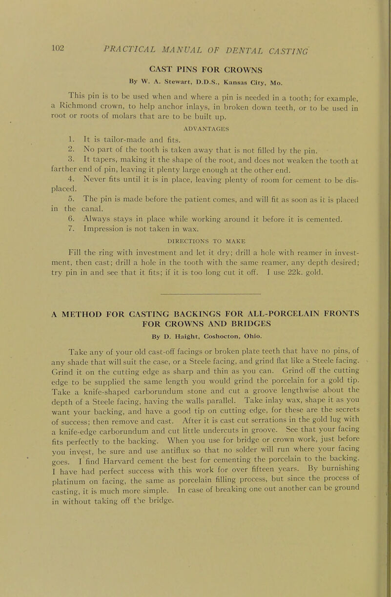 CAST PINS FOR CROWNS By W. A. Stewart, D.D.S., Kansas City, Mo. This pin is to be used when and where a pin is needed in a tooth; for example, a Richmond crown, to help anchor inlays, in broken down teeth, or to be used in root or roots of molars that are to be built up. ADVANTAGES 1. It is tailor-made and fits. 2. No part of the tooth is taken away that is not filled by the pin. 3. It tapers, making it the shape of the root, and does not weaken the tooth at farther end of pin, leaving it plenty large enough at the other end. 4. Never fits until it is in place, leaving plenty of room for cement to be dis- placed. 5. The pin is made before the patient comes, and will fit as soon as it is placed in the canal. 6. Always stays in place while working around it before it is cemented. 7. Impression is not taken in wax. DIRECTIONS TO MAKE Fill the ring with investment and let it dry; drill a hole with reamer in invest- ment, then cast; drill a hole in the tooth with the same reamer, any depth desired; try pin in and see that it fits; if it is too long cut it off. I use 22k. gold. A METHOD FOR CASTING BACKINGS FOR ALL-PORCELAIN FRONTS FOR CROWNS AND BRIDGES By D. Haight, Coshocton, Ohio. Take any of your old cast-ofif facings or broken plate teeth that have no pins, of any shade that will suit the case, or a Steele facing, and grind flat like a Steele facing. Grind it on the cutting edge as sharp and thin as you can. Grind off the cutting edge to be supplied the same length you would grind the porcelain for a gold tip. Take a knife-shaped carborundum stone and cut a groove lengthwise about the depth of a Steele facing, having the walls parallel. Take inlay wax, shape it as you want your backing, and have a good tip on cutting edge, for these are the secrets of success; then remove and cast. After it is cast cut serrations in the gold lug with a knife-edge carborundum and cut little undercuts in groove. See that your facing fits perfectly to the backing. When you use for bridge or crown work, just before you invest, be sure and use antiflux so that no solder will run where your facing goes. I find Harvard cement the best for cementing the porcelain to the backing. I have had perfect success with this work for over fifteen years. By burnishing platinum on facing, the same as porcelain filling process, but since the process of casting, it is much more simple. In case of breaking one out another can be ground in without taking ofi the bridge.