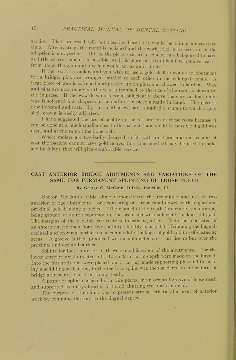 acolite. Tlial process I will not .Icscribc here as it would be taking unnecessary rime. After casting, the metal is polished and the work tried in U, ascertain if the adaption is now perfect. If it is, the piece is .set with cement, care being used to have as little excess cement as po.ssible, as it is more or less difficult lo remove excess from under the gum and any left would act as an irritant. If the root is a molar, and you wish to use a gold shell crown as an abutment for a bridge, pins are arranged parallel to each other in the enlarged canals. A large piece of wax is softened and pressed up on pins, and allowed to harden. Wax and pins are now removed, the wax is trimmed to the .size of the root as shown by the impress. If the wax does not extend sufficiently above the cervical line, more wax is softened and shaped on the end of the piece already in hand. The piece is now invested and cast. By this method we have supplied a stump to which a gold shell crown is easily adjusted. I have suggested the use of acolite in the restoration of these roots because it can be done at a much smaller cost to the patient than would be possible if gold was used, and at the same time done weli. Where molars are too badly decayed to fill with amalgam and on account of cost the patient cannot have gold inlays, this same method may be used to make acolite inlays that will give comfortable sersnce. CAST ANTERIOR BRIDGE ABUTMENTS AND VARIATIONS OF THE SAME FOR PERMANENT SPLINTING OF LOOSE TEETH By George C. McCann, D.D.S., Danville, 111. Doctor McCann's table clinic demonstrated the technique and use of two anterior bridge abutments — one consisting of a root canal dowel, with lingual and proximal gold backing attached. The enamel of the tooth (preferably six anterior) being ground so as to accommodate the occlusion with sufficient thickness of gold. The margins of the backing carried to self-cleansing areas. The other consisted of an anterior attachment for a live tooth (preferably bicuspids). Trimming the lingual, occlusal and proximal surfaces to accommodate thickness of gold and to self-cleansing areas. A groove is then produced with a millimeter cross cut fissure bur over the proximal and occlusal surfaces. Splints for loose anterior teeth were modifications of the abutments. For the lower anterior, axial directed pits, 1.5 to 2 m. m. in depth were made on the lingual. Into the pits stub pins were placed and a casting made supporting pins and furnish- ing a solid lingual hacking to the teeth; a splint was then soldered to either form of bridge abutments placed on sound teeth. A posterior splint consisted of a wire placed in an occlusal groove of loose teeth and supported by inlays located in sound abutting teeth at each end. The purpose of the clinic was to present strong esthetic abutment of anterior work by confining the case to the lingual aspect.