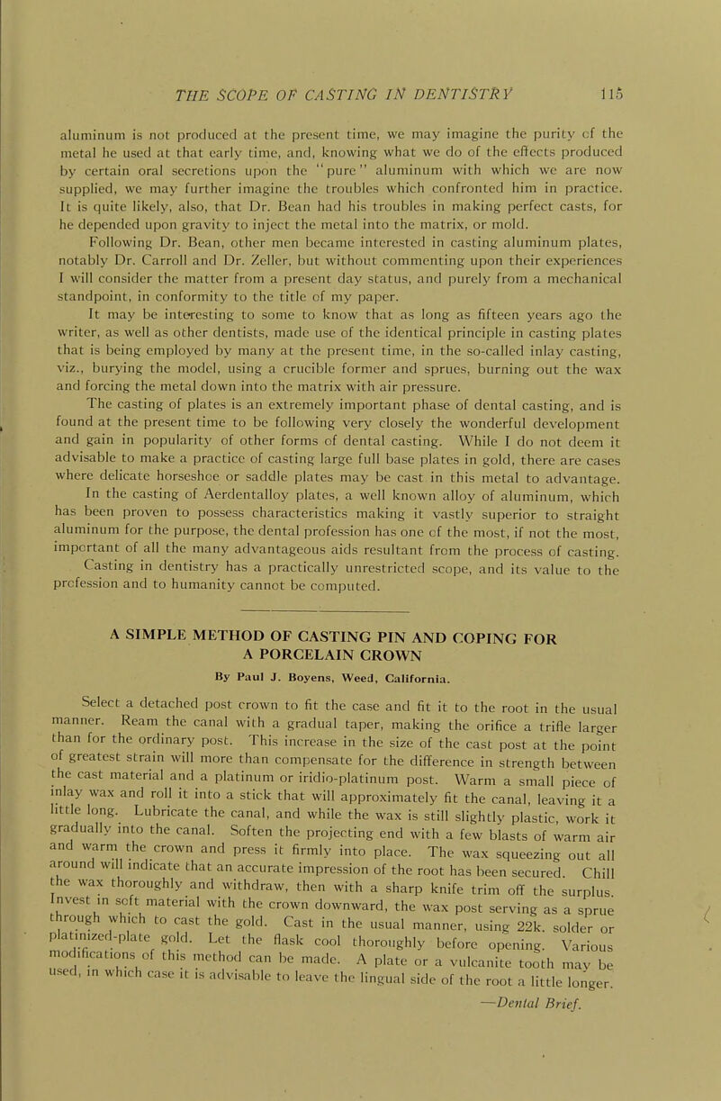 aluminum is not produced at the present time, we may imagine the purity cf the metal he used at that early time, and, knowing what we do of the effects produced by certain oral secretions upon the pure aluminum with which we are now supplied, we may further imagine the troubles which confronted him in practice. It is quite likely, also, that Dr. Bean had his troubles in making perfect casts, for he depended upon gravity to inject the metal into the matrix, or mold. Following Dr. Bean, other men became interested in casting aluminum plates, notably Dr. Carroll and Dr. Zeller, but without commenting upon their experiences I will consider the matter from a present day status, and purely from a mechanical standpoint, in conformity to the title of my paper. It may be interesting to some to know that as long as fifteen years ago the writer, as well as other dentists, made use of the identical principle in casting plates that is being employed by many at the present time, in the so-called inlay casting, viz., burying the model, using a crucible former and sprues, burning out the wax and forcing the metal down into the matrix with air pressure. The casting of plates is an extremely important phase of dental casting, and is found at the present time to be following very closely the wonderful development and gain in popularity of other forms of dental casting. While I do not deem it advisable to make a practice of casting large full base plates in gold, there are cases where delicate horseshoe or saddle plates may be cast in this metal to advantage. In the casting of Aerdentalloy plates, a well known alloy of aluminum, which has been proven to possess characteristics making it vastly superior to straight aluminum for the purpose, the dental profession has one cf the most, if not the most, important of all the many advantageous aids resultant from the process of casting. Casting in dentistry has a practically unrestricted scope, and its value to the profession and to humanity cannot be computed. A SIMPLE METHOD OF CASTING PIN AND COPING FOR A PORCELAIN CROWN By Paul J. Boyens, Weed, California. Select a detached post crown to fit the case and fit it to the root in the usual manner. Ream the canal with a gradual taper, making the orifice a trifle larger than for the ordinary post. This increase in the size of the cast post at the point of greatest strain will more than compensate for the difference in strength between the cast material and a platinum or iridio-platinum post. Warm a small piece of inlay wax and roll it into a stick that will approximately fit the canal, leaving it a httle long. Lubricate the canal, and while the wax is still slightly plastic work it gradually mto the canal. Soften the projecting end with a few blasts of warm air and warm the crown and press it firmly into place. The wax squeezing out all around will indicate that an accurate impression of the root has been secured Chill the wax thoroughly and withdraw, then with a sharp knife trim off the surplus nvest in soft material with the crown downward, the wax post serving as a sprue through which to cast the gold. Cast in the usual manner, using 22k. solder or platinized-plate gold. Let the flask cool thoroughly before opening. Various modifications of this method can be made. A plate or a vulcanite tooth mav be used, ,n which case it is advisable to leave the lingual side of the root a little longer. —Denial Brief.