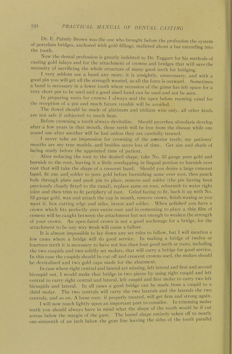 \2A Dr. E. I>alnily Brown was (lie one who brought before the profession the system of porcelain bridges, anchored with gold fillings, malleted about a bar extending into the tooth. Now the dental profession is greatly indebted to Dr. Taggart for his methods of casting gold inlays and for the attachment of crowns and bridges that will save the necessity of sacrificing the whole structure of many good teeth for bridging. I very seldom use a band any more; it is unsightly, unnecessary, and with a good pin you will get all the strength wanted, as all the force is outward. Sometimes a band is necessary in a lower tooth where recession of the gums has left space for a very short pin to be used and a .good sized band can be used and not be seen. In preparing roots for crowns I always seal the apex before reaming canal for the reception of a pin and much future trouble will be avoided. , The dowel should be made of platinum and iridium wire only, all other kinds are not safe if subjected to much heat. Before crowning a tooth always devitalize. Should pyorrhea alveolaris develop ' after a few 3'ears in that mouth, those teeth will be free from the disease while one sound one after another will be lost unless they are carefully treated. I never take an impression for crowning of the ar^terior teeth; my patients' mouths are my true models, and besides saves lots of time. Get size and shade of facing ready before the appointed time of patient. After reducing the root to the desired shape, take No. 33 gauge pure gold and burnish to the root, leaving it a little overlapping in lingual portion to burnish over root that will take the shape of a crescent band. Should you desire a large crescent band, fit one and solder to pure gold before burnishing same over root, then punch hole through plate and push pin to place, remove and solder (the pin having been previously closely fitted to the canal), replace same on root, reburnish to water tight joint and then trim to fit periphery of root. Grind facing to fit, back it up with No. 33 gauge gold, wax and attach the cap in mouth, remove crown, finish waxing as you want it, box cutting edge and sides, invest and solder. When polished you have a crown which fits perfectly over entire root and in cementing to place a thin film of cement will be caught between the attachment but not enough to weaken the strength of your crown. An open-faced crown is not a good anchorage for a bridge, for the attachment to be any way weak will cause a failure. It is almost impossible to lay down any set rules to follow, but I will mention a few cases where a bridge will do good service. In making a bridge of twelve or fourteen teeth it is necessary to have not less than four good teeth or roots, including the two cuspids and two solidly set molars, that will carry a bridge for good service. In this case the cuspids should be cut off and crescent crowns used, the molars should be devitalized and two gold caps made for the abutment. In case where right central and lateral are missing, left lateral and first and second bicuspid out, I would make that bridge in two pieces by using right cuspid and left central to carry right central and lateral, left cuspid and first molar to carry two left bicuspids and lateral. In all cases a good bridge can be made from a cuspid to a third molar. The two centrals will carry the two laterals and the laterals the two centrals, and so on. A loose root, if properly treated, will get firm and strong again. I will now touch lightly upon an important part to consider. In trimming molar teeth you should alwavs have in mind what the shape of the tooth would be if cut across below the margin of the gum. The barrel shape entirely taken ofT to nearly one-sixteenth of an inch below the gum line leaving the sides of the tooth parallel