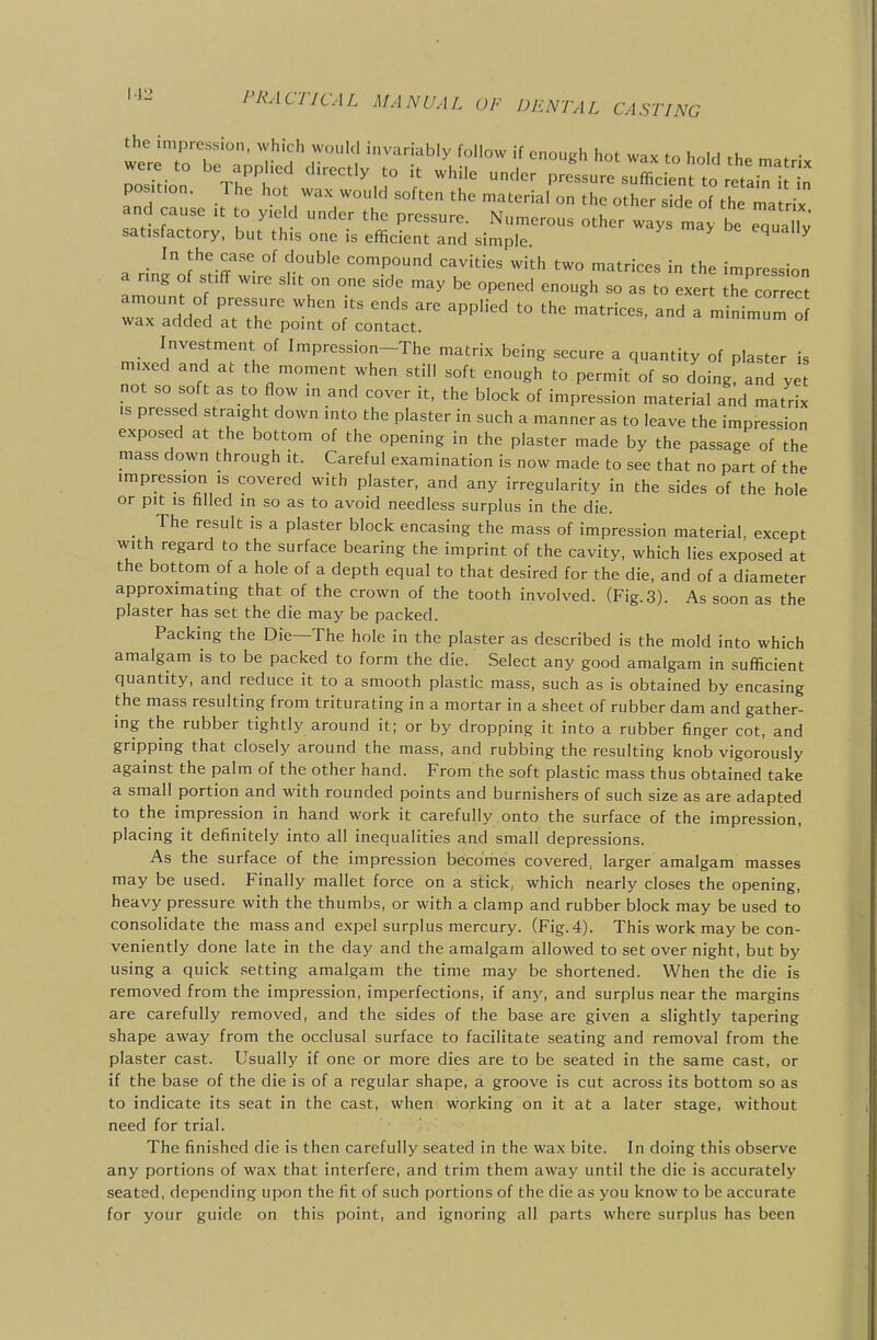g :l ^azrr -15 satisfactory, but this one is efficient and simple ^ ^ a rin^oJ''I-ff°^ f?^^' compound cavities with two matrices in the impression a ring of stiff wire sht on one side may be opened enough so as to exert the correct wTx add:d atTh? T T ''^ '° ^ ---- wax aciaea at the point of contact. Investment of Impression-The matrix being secure a quantity of plaster is mixed and at the moment when still soft enough to permit of so doing and y not so soft as to flow in and cover it, the block of impression material and matrix IS pressed straight down into the plaster in such a manner as to leave the impression exposed at the bottom of the opening in the plaster made by the passage of the mass down through it. Careful examination is now made to see that no part of the impression is covered with plaster, and any irregularity in the sides of the hole or pit is filled in so as to avoid needless surplus in the die. _ The result is a plaster block encasing the mass of impression material, except with regard to the surface bearing the imprint of the cavity, which lies exposed at the bottom of a hole of a depth equal to that desired for the die, and of a diameter approximating that of the crown of the tooth involved. (Fig.3). As soon as the plaster has set the die may be packed. Packing the Die—The hole in the plaster as described is the mold into which amalgam is to be packed to form the die. Select any good amalgam in sufficient quantity, and reduce it to a smooth plastic mass, such as is obtained by encasing the mass resulting from triturating in a mortar in a sheet of rubber dam and gather- ing the rubber tightly around it; or by dropping it into a rubber finger cot, and gripping that closely around the mass, and rubbing the resulting knob vigorously against the palm of the other hand. From the soft plastic mass thus obtained take a small portion and with rounded points and burnishers of such size as are adapted to the impression in hand work it carefully onto the surface of the impression, placing it definitely into all inequalities and small depressions. As the surface of the impression becomes covered, larger amalgam masses may be used. Finally mallet force on a stick, which nearly closes the opening, heavy pressure with the thumbs, or with a clamp and rubber block may be used to consolidate the mass and expel surplus mercury. (Fig. 4). This work may be con- veniently done late in the day and the amalgam allowed to set over night, but by using a quick setting amalgam the time may be shortened. When the die is removed from the impression, imperfections, if any, and surplus near the margins are carefully removed, and the sides of the base are given a slightly tapering shape away from the occlusal surface to facilitate seating and removal from the plaster cast. Usually if one or more dies are to be seated in the same cast, or if the base of the die is of a regular shape, a groove is cut across its bottom so as to indicate its seat in the cast, when working on it at a later stage, without need for trial. The finished die is then carefully seated in the wax bite. In doing this observe any portions of wax that interfere, and trim them away until the die is accurately seated, depending upon the fit of such portions of the die as you know to be accurate for your guide on this point, and ignoring all parts where surplus has been